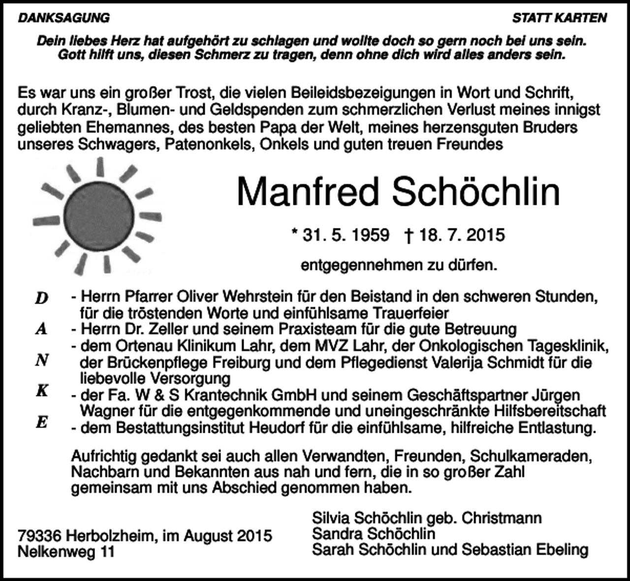 <p>DANKSAGUNG</p><p>STATT KARTEN</p><p>Dein liebes Herz hat aufgehört zu schlagen und wollte doch so gern noch bei uns sein.<br />Gott hilft uns, diesen Schmerz zu tragen, denn ohne dich wird alles anders sein.</p><p>Es war uns ein großer Trost, die vielen Beileidsbezeigungen in Wort und Schrift,<br />durch Kranz-, Blumen- und Geldspenden zum schmerzlichen Verlust meines innigst<br />geliebten Ehemannes, des besten Papa der Welt, meines herzensguten Bruders<br />unseres Schwagers, Patenonkels, Onkels und guten treuen Freundes</p><p>Manfred Schöchlin<br />* 31. 5. 1959 † 18. 7. 2015<br />entgegennehmen zu dürfen.</p><p>D<br />A<br />N<br />K<br />E</p><p>- Herrn Pfarrer Oliver Wehrstein für den Beistand in den schweren Stunden,<br />für die tröstenden Worte und einfühlsame Trauerfeier<br />- Herrn Dr. Zeller und seinem Praxisteam für die gute Betreuung<br />- dem Ortenau Klinikum Lahr, dem MVZ Lahr, der Onkologischen Tagesklinik,<br />der Brückenpflege Freiburg und dem Pflegedienst Valerija Schmidt für die<br />liebevolle Versorgung<br />- der Fa. W &amp; S Krantechnik GmbH und seinem Geschäftspartner Jürgen<br />Wagner für die entgegenkommende und uneingeschränkte Hilfsbereitschaft<br />- dem Bestattungsinstitut Heudorf für die einfühlsame, hilfreiche Entlastung.<br />Aufrichtig gedankt sei auch allen Verwandten, Freunden, Schulkameraden,<br />Nachbarn und Bekannten aus nah und fern, die in so großer Zahl<br />gemeinsam mit uns Abschied genommen haben.</p><p>79336 Herbolzheim, im August 2015<br />Nelkenweg 11</p><p>Silvia Schöchlin geb. Christmann<br />Sandra Schöchlin<br />Sarah Schöchlin und Sebastian Ebeling</p>