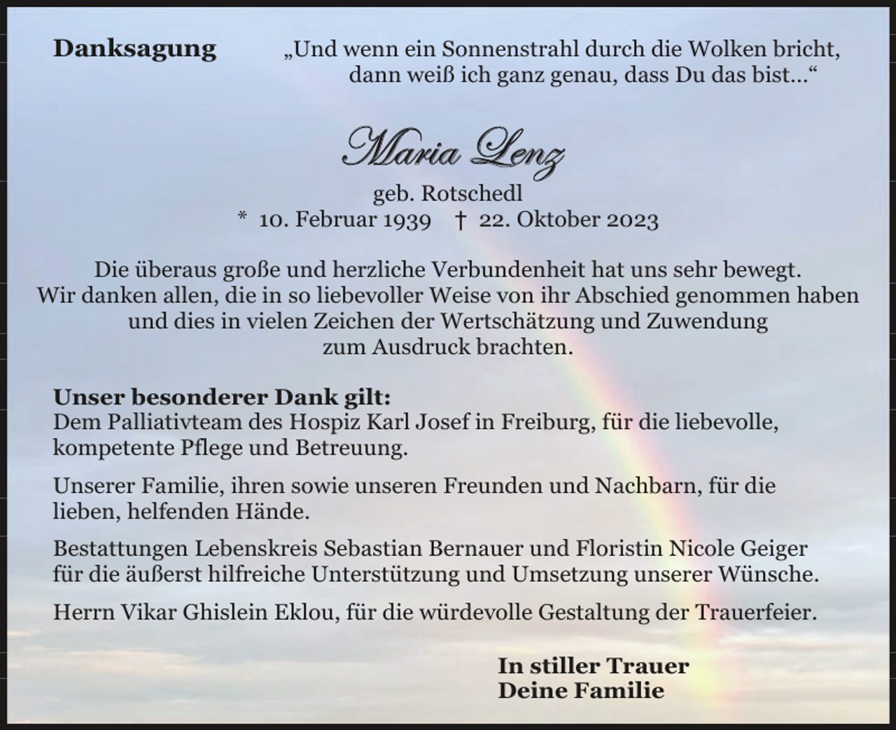 <p>Danksagung</p><p> „Und wenn ein Sonnenstrahl durch die Wolken bricht,<br />dann weiß ich ganz genau, dass Du das bist..."</p><p> Maria Lenz<br />geb. Rotschedl<br />* 10. Februar 1939 † 22. Oktober 2023</p><p> Die überaus große und herzliche Verbundenheit hat uns sehr bewegt.<br />Wir danken allen, die in so liebevoller Weise von ihr Abschied genommen haben<br />und dies in vielen Zeichen der Wertschätzung und Zuwendung<br />zum Ausdruck brachten.</p><p> Unser besonderer Dank gilt:<br />Dem Palliativteam des Hospiz Karl Josef in Freiburg, für die liebevolle,<br />kompetente Pflege und Betreuung.</p><p> Unserer Familie, ihren sowie unseren Freunden und Nachbarn, für die<br />lieben, helfenden Hände.</p><p> Bestattungen Lebenskreis Sebastian Bernauer und Floristin Nicole Geiger<br />für die äußerst hilfreiche Unterstützung und Umsetzung unserer Wünsche.</p><p> Herrn Vikar Ghislein Eklou, für die würdevolle Gestaltung der Trauerfeier.</p><p> In stiller Trauer<br />Deine Familie</p>