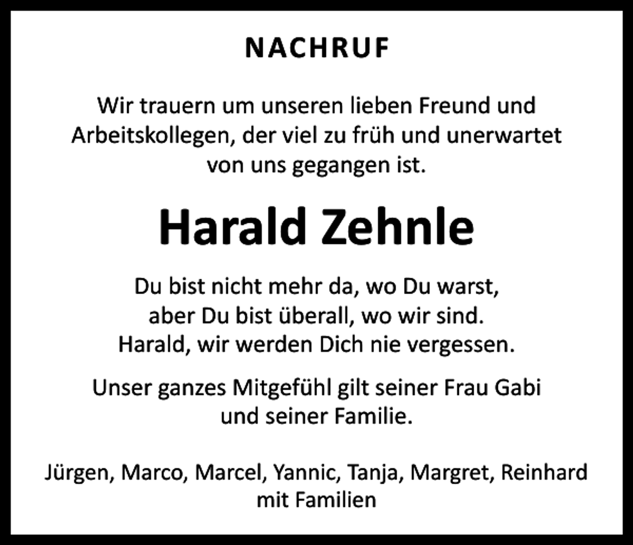 <p>NACHRUF<br />Wir trauern um unseren lieben Freund und<br />­Arbeitskollegen, der viel zu früh und unerwartet<br />von uns gegangen ist.</p><p>Harald Zehnle<br />Du bist nicht mehr da, wo Du warst,<br />aber Du bist überall, wo wir sind.<br />Harald, wir werden Dich nie vergessen.<br />Unser ganzes Mitgefühl gilt seiner Frau Gabi<br />und seiner Familie.<br />Jürgen, Marco, Marcel, Yannic, Tanja, Margret, Reinhard<br />mit Familien</p>