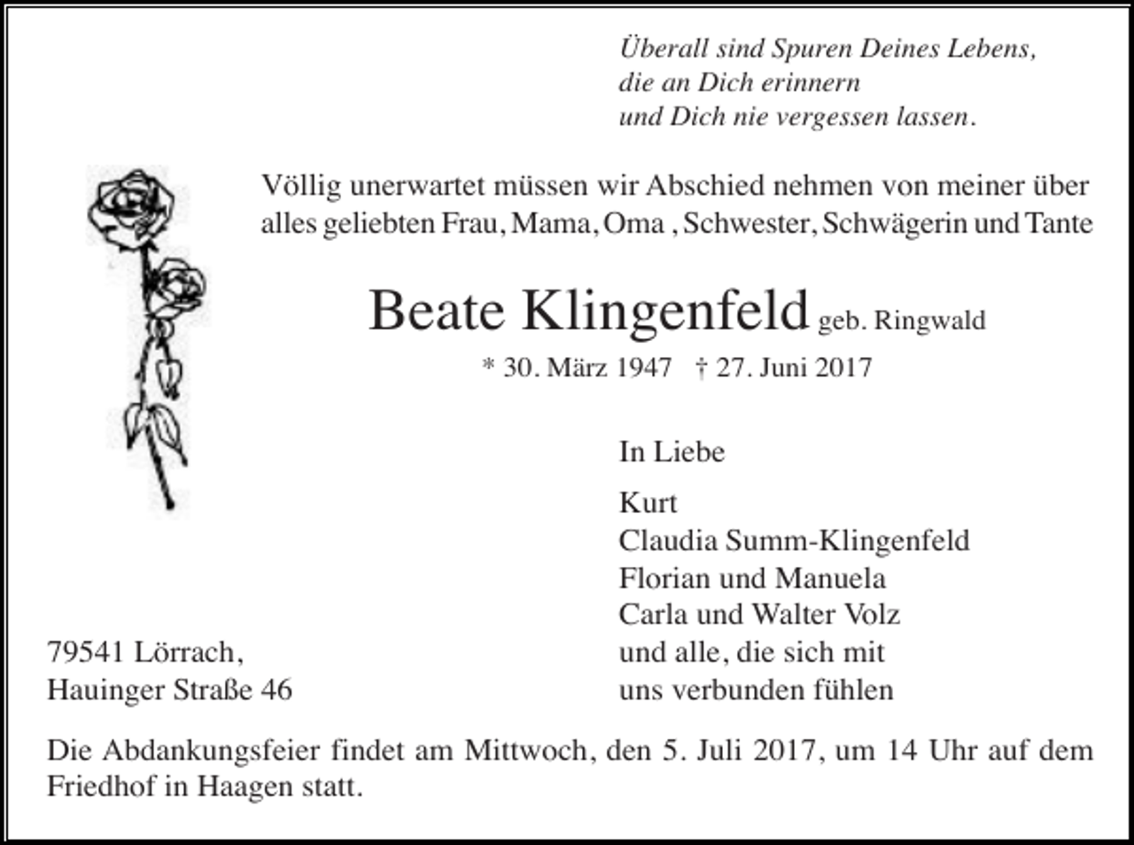 <p>Überall sind Spuren Deines Lebens,<br />die an Dich erinnern<br />und Dich nie vergessen lassen.</p><p>Völlig unerwartet müssen wir Abschied nehmen von meiner über<br />alles geliebten Frau, Mama, Oma , Schwester, Schwägerin und Tante</p><p>Beate Klingenfeld geb. Ringwald<br />* 30. März 1947 † 27. Juni 2017</p><p>In Liebe</p><p>79541 Lörrach,<br />Hauinger Straße 46</p><p>Kurt<br />Claudia Summ-Klingenfeld<br />Florian und Manuela<br />Carla und Walter Volz<br />und alle, die sich mit<br />uns verbunden fühlen</p><p>Die Abdankungsfeier findet am Mittwoch, den 5. Juli 2017, um 14 Uhr auf dem<br />Friedhof in Haagen statt.</p>