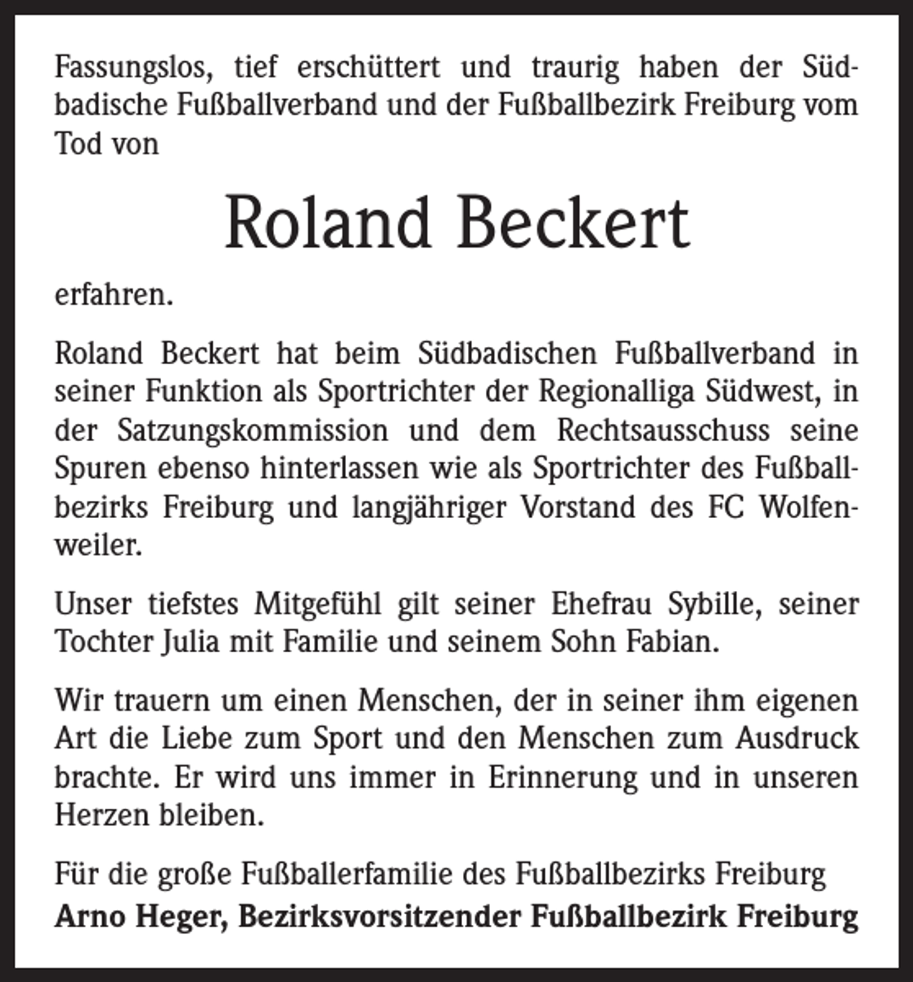 <p>Fassungslos, tief erschüttert und traurig haben der Süd­<br />badische Fußballverband und der Fußballbezirk Freiburg vom<br />Tod von</p><p>Roland Beckert<br />erfahren.<br />Roland Beckert hat beim Südbadischen Fußballverband in<br />seiner Funktion als Sportrichter der Regionalliga Südwest, in<br />der Satzungskommission und dem Rechtsausschuss seine<br />Spuren ebenso hinterlassen wie als Sportrichter des Fußball­<br />bezirks Freiburg und langjähriger Vorstand des FC Wolfen­<br />weiler.<br />Unser tiefstes Mitgefühl gilt seiner Ehefrau Sybille, seiner<br />Tochter Julia mit Familie und seinem Sohn Fabian.<br />Wir trauern um einen Menschen, der in seiner ihm eigenen<br />Art die Liebe zum Sport und den Menschen zum Ausdruck<br />brachte. Er wird uns immer in Erinnerung und in unseren<br />Herzen bleiben.<br />Für die große Fußballerfamilie des Fußballbezirks Freiburg<br />Arno Heger, Bezirksvorsitzender Fußballbezirk Freiburg</p>