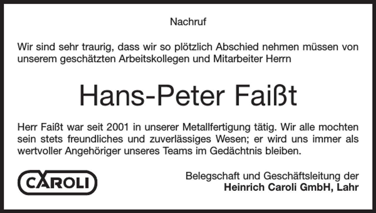 <p>Nachruf<br />Wir sind sehr traurig, dass wir so plötzlich Abschied nehmen müssen von<br />unserem geschätzten Arbeitskollegen und Mitarbeiter Herrn</p><p>Hans-Peter Faißt<br />Herr Faißt war seit 2001 in unserer Metallfertigung tätig. Wir alle mochten<br />sein stets freundliches und zuverlässiges Wesen; er wird uns immer als<br />wertvoller Angehöriger unseres Teams im Gedächtnis bleiben.<br />Belegschaft und Geschäftsleitung der<br />Heinrich Caroli GmbH, Lahr</p>