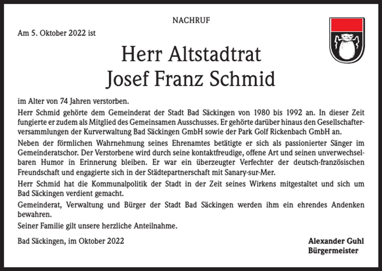 <p>NACHRUF<br />Am 5. Oktober 2022 ist</p><p>Herr Altstadtrat<br />Josef Franz Schmid<br />im Alter von 74 Jahren verstorben.<br />Herr Schmid gehörte dem Gemeinderat der Stadt Bad Säckingen von 1980 bis 1992 an. In dieser Zeit<br />­fungierte er zudem als Mitglied des Gemeinsamen Ausschusses. Er gehörte ­darüber hinaus den Gesellschafter­<br />versammlungen der Kurverwaltung Bad Säckingen GmbH sowie der Park Golf Rickenbach GmbH an.<br />Neben der förmlichen Wahrnehmung seines Ehrenamtes betätigte er sich als passionierter ­Sänger im<br />­Gemeinderatschor. Der Verstorbene wird durch seine kontaktfreudige, offene Art und seinen unverwechsel­<br />baren Humor in Erinnerung bleiben. Er war ein überzeugter Verfechter der deutsch-französischen<br />­Freundschaft und engagierte sich in der Städtepartnerschaft mit S­ anary-sur-Mer.<br />Herr Schmid hat die Kommunalpolitik der Stadt in der Zeit seines Wirkens mitgestaltet und sich um<br />Bad ­Säckingen verdient gemacht.<br />Gemeinderat, Verwaltung und Bürger der Stadt Bad Säckingen werden ihm ein ehrendes ­Andenken<br />­bewahren.<br />Seiner Familie gilt unsere herzliche Anteilnahme.<br />Bad Säckingen, im Oktober 2022 Alexander Guhl<br />Bürgermeister</p>