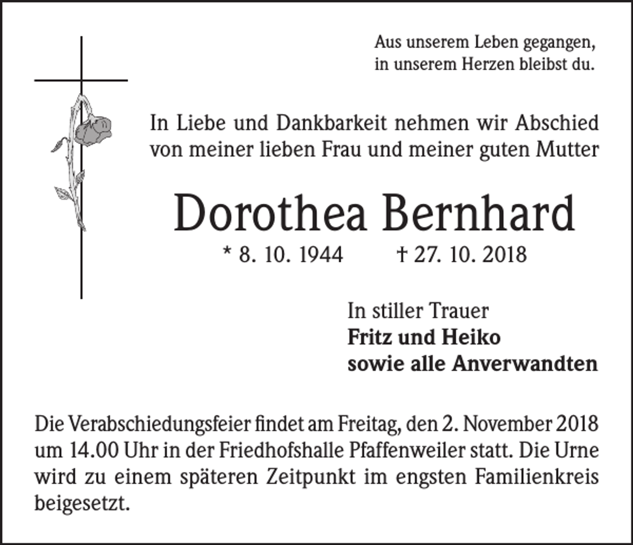 <p>Aus unserem Leben gegangen,<br />in unserem Herzen bleibst du.</p><p>In Liebe und Dankbarkeit nehmen wir Abschied<br />von meiner lieben Frau und meiner guten Mutter</p><p>Dorothea Bernhard<br />* 8. 10. 1944</p><p>† 27. 10. 2018</p><p>In stiller Trauer<br />Fritz und Heiko<br />sowie alle Anverwandten<br />Die Verabschiedungsfeier findet am Freitag, den 2. November 2018<br />um 14.00 Uhr in der Friedhofshalle Pfaffenweiler statt. Die Urne<br />wird zu einem späteren Zeitpunkt im engsten Familienkreis<br />beigesetzt.</p>