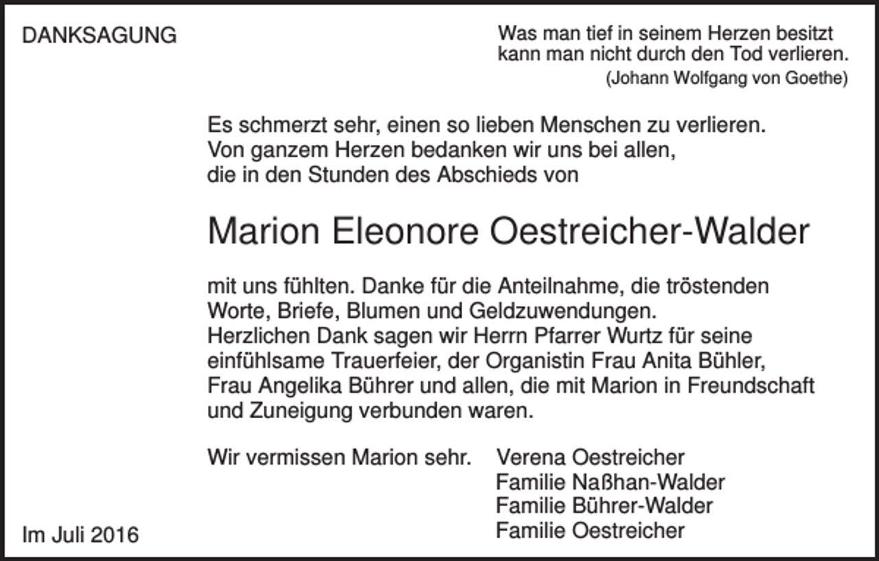 <p>Was man tief in seinem Herzen besitzt<br />kann man nicht durch den Tod verlieren.</p><p>DANKSAGUNG</p><p>(Johann Wolfgang von Goethe)</p><p>Es schmerzt sehr, einen so lieben Menschen zu verlieren.<br />Von ganzem Herzen bedanken wir uns bei allen,<br />die in den Stunden des Abschieds von</p><p>Marion Eleonore Oestreicher-Walder<br />mit uns fühlten. Danke für die Anteilnahme, die tröstenden<br />Worte, Briefe, Blumen und Geldzuwendungen.<br />Herzlichen Dank sagen wir Herrn Pfarrer Wurtz für seine<br />einfühlsame Trauerfeier, der Organistin Frau Anita Bühler,<br />Frau Angelika Bührer und allen, die mit Marion in Freundschaft<br />und Zuneigung verbunden waren.<br />Wir vermissen Marion sehr.</p><p>Im Juli 2016</p><p>Verena Oestreicher<br />Familie Naßhan-Walder<br />Familie Bührer-Walder<br />Familie Oestreicher</p>
