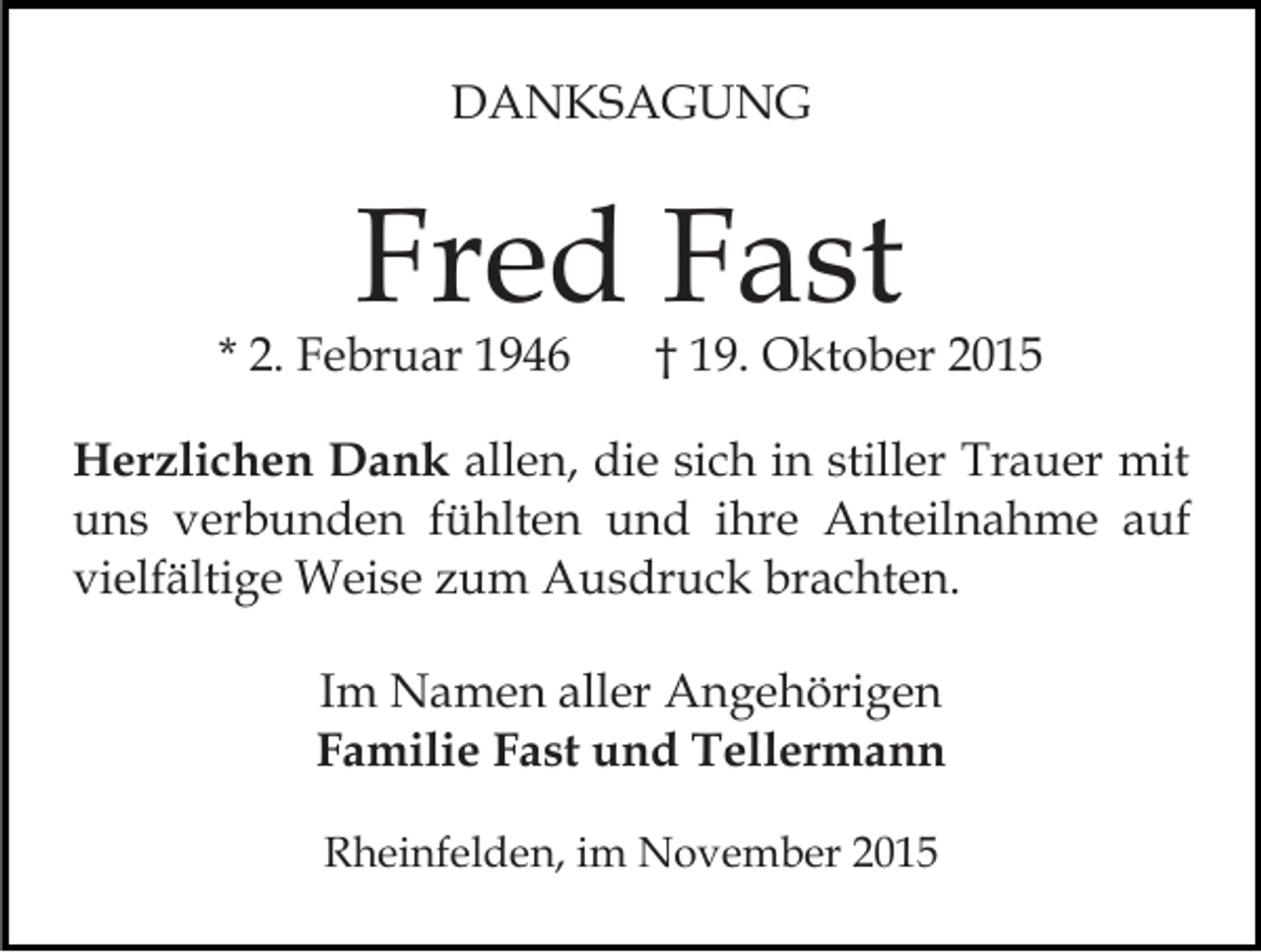 <p>DANKSAGUNG</p><p>Fred Fast</p><p>* 2. Februar 1946</p><p>† 19. Oktober 2015</p><p>Herzlichen Dank allen, die sich in stiller Trauer mit<br />uns verbunden fühlten und ihre Anteilnahme auf<br />vielfältige Weise zum Ausdruck brachten.<br />Im Namen aller Angehörigen<br />Familie Fast und Tellermann<br />Rheinfelden, im November 2015</p>