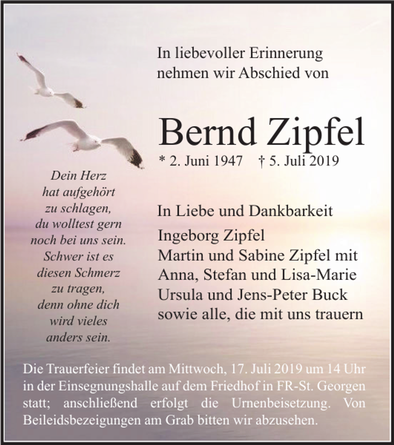 <p>In liebevoller Erinnerung<br />nehmen wir Abschied von</p><p>Bernd Zipfel<br />* 2. Juni 1947<br />Dein Herz<br />hat aufgehört<br />zu schlagen,<br />du wolltest gern<br />noch bei uns sein.<br />Schwer ist es<br />diesen Schmerz<br />zu tragen,<br />denn ohne dich<br />wird vieles<br />anders sein.</p><p>† 5. Juli 2019</p><p>In Liebe und Dankbarkeit<br />Ingeborg Zipfel<br />Martin und Sabine Zipfel mit<br />Anna, Stefan und Lisa-Marie<br />Ursula und Jens-Peter Buck<br />sowie alle, die mit uns trauern</p><p>Die Trauerfeier findet am Mittwoch, 17. Juli 2019 um 14 Uhr<br />in der Einsegnungshalle auf dem Friedhof in FR-St. Georgen<br />statt; anschließend erfolgt die Urnenbeisetzung. Von<br />Beileidsbezeigungen am Grab bitten wir abzusehen.</p>