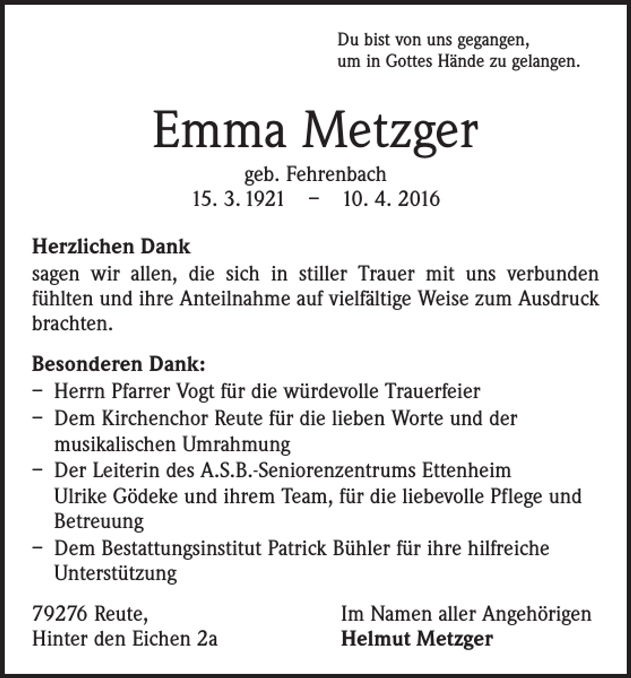 <p>Du bist von uns gegangen,<br />um in Gottes Hände zu gelangen.</p><p>Emma Metzger<br />geb. Fehrenbach<br />15. 3. 1921 – 10. 4. 2016</p><p>Herzlichen Dank<br />sagen wir allen, die sich in stiller Trauer mit uns verbunden<br />­fühlten und ihre Anteilnahme auf vielfältige Weise zum Ausdruck<br />brachten.<br />Besonderen Dank:<br />– Herrn Pfarrer Vogt für die würdevolle Trauerfeier<br />– Dem Kirchenchor Reute für die lieben Worte und der<br />­musikalischen Umrahmung<br />– Der Leiterin des A.S.B.-Seniorenzentrums Ettenheim<br />Ulrike Gödeke und ihrem Team, für die liebevolle Pflege und<br />Betreuung<br />– Dem Bestattungsinstitut Patrick Bühler für ihre ­hilfreiche<br />­Unterstützung<br />79276 Reute,<br />Hinter den Eichen 2a</p><p>Im Namen aller Angehörigen<br />Helmut Metzger</p>