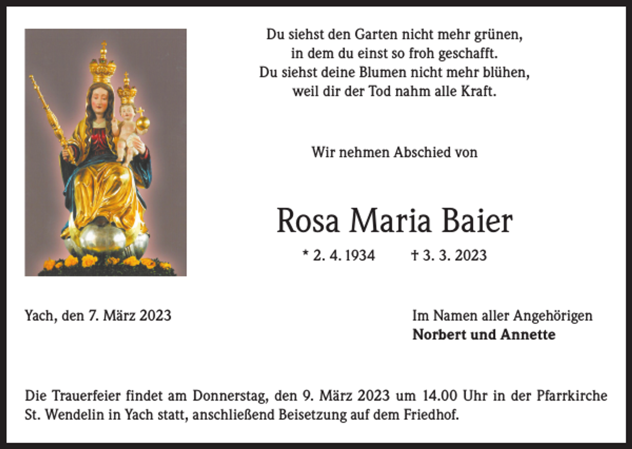 <p>Du siehst den Garten nicht mehr grünen,<br />in dem du einst so froh geschafft.<br />Du siehst deine Blumen nicht mehr blühen,<br />weil dir der Tod nahm alle Kraft.</p><p>Wir nehmen Abschied von</p><p>Rosa Maria Baier<br />* 2. 4. 1934</p><p>† 3. 3. 2023</p><p>Yach, den 7. März 2023 Im Namen aller Angehörigen<br />Norbert und Annette</p><p>Die Trauerfeier findet am Donnerstag, den 9. März 2023 um 14.00 Uhr in der Pfarrkirche<br />St. Wendelin in Yach statt, anschließend Beisetzung auf dem Friedhof.</p>