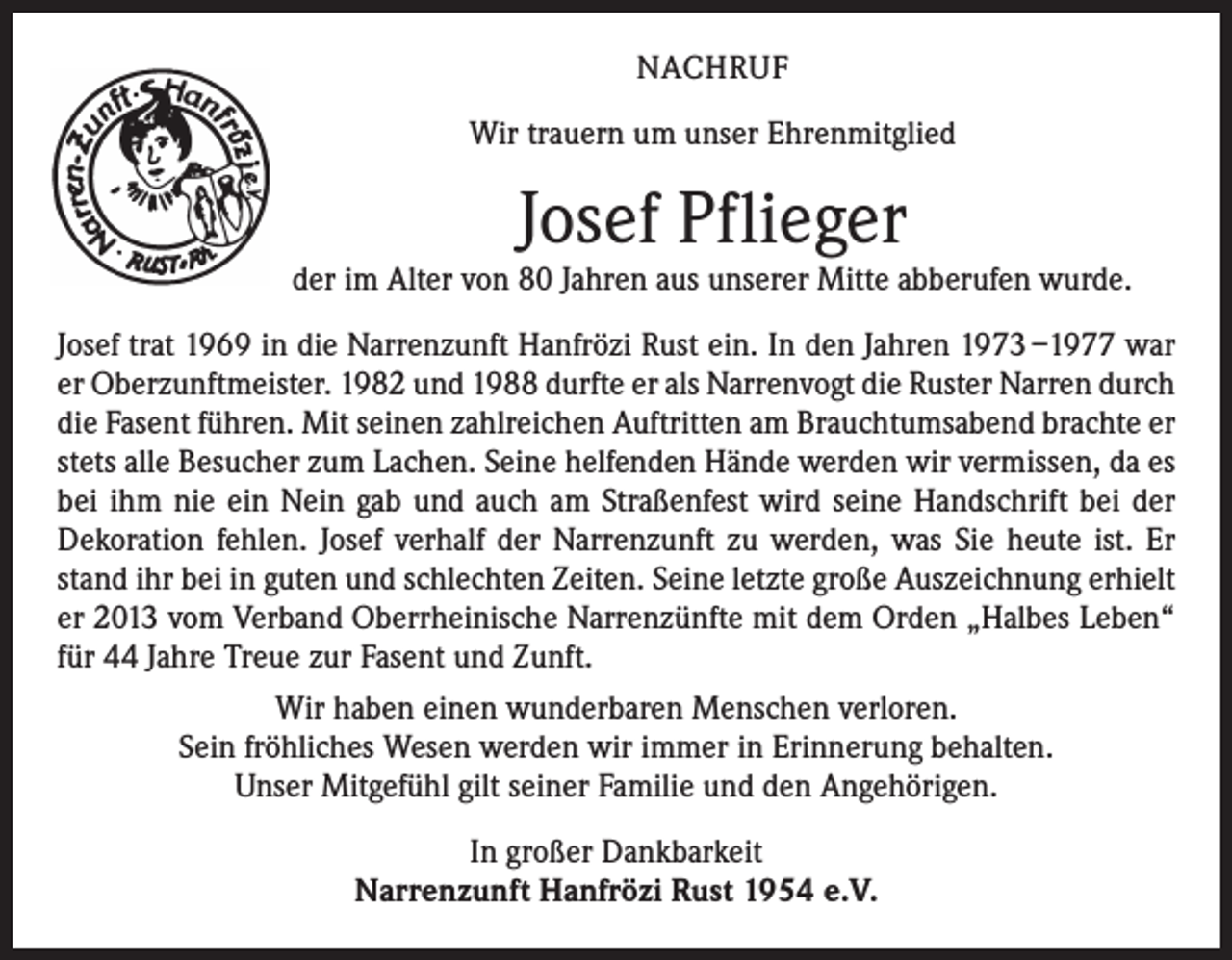 <p>NACHRUF<br />Wir trauern um unser Ehrenmitglied</p><p>Josef Pflieger</p><p>der im Alter von 80 Jahren aus unserer Mitte abberufen wurde.<br />Josef trat 1969 in die Narrenzunft Hanfrözi Rust ein. In den Jahren 1973 –1977 war<br />er Oberzunftmeister. 1982 und 1988 durfte er als Narrenvogt die Ruster Narren durch<br />die Fasent führen. Mit seinen zahlreichen Auftritten am Brauchtumsabend brachte er<br />stets alle Besucher zum Lachen. Seine helfenden Hände werden wir vermissen, da es<br />bei ihm nie ein Nein gab und auch am Straßenfest wird seine Handschrift bei der<br />Dekoration fehlen. Josef verhalf der Narrenzunft zu werden, was Sie heute ist. Er<br />stand ihr bei in guten und schlechten Zeiten. Seine letzte große Auszeichnung erhielt<br />er 2013 vom Verband Oberrheinische Narrenzünfte mit dem Orden „Halbes Leben“<br />für 44 Jahre Treue zur Fasent und Zunft.<br />Wir haben einen wunderbaren Menschen verloren.<br />Sein fröhliches Wesen werden wir immer in Erinnerung behalten.<br />Unser Mitgefühl gilt seiner Familie und den Angehörigen.<br />In großer Dankbarkeit<br />Narrenzunft Hanfrözi Rust 1954 e.V.</p>