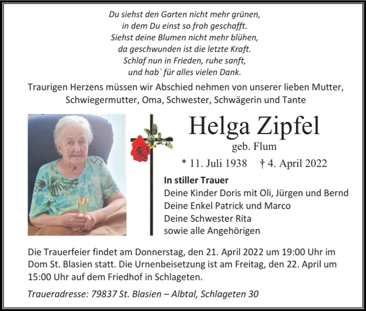 <p>Du siehst den Garten nicht mehr grünen,<br />in dem Du einst so froh geschafft.<br />Siehst deine Blumen nicht mehr blühen,<br />da geschwunden ist die letzte Kraft.<br />Schlaf nun in Frieden, ruhe sanft,<br />und hab` für alles vielen Dank.</p><p>Traurigen Herzens müssen wir Abschied nehmen von unserer lieben Mutter,<br />Schwiegermutter, Oma, Schwester, Schwägerin und Tante</p><p>Helga Zipfel<br />geb. Flum<br />* 11. Juli 1938 † 4. April 2022<br />In stiller Trauer<br />Deine Kinder Doris mit Oli, Jürgen und Bernd<br />Deine Enkel Patrick und Marco<br />Deine Schwester Rita<br />sowie alle Angehörigen<br />Die Trauerfeier findet am Donnerstag, den 21. April 2022 um 19:00 Uhr im<br />Dom St. Blasien statt. Die Urnenbeisetzung ist am Freitag, den 22. April um<br />15:00 Uhr auf dem Friedhof in Schlageten.<br />Traueradresse: 79837 St. Blasien – Albtal, Schlageten 30</p>