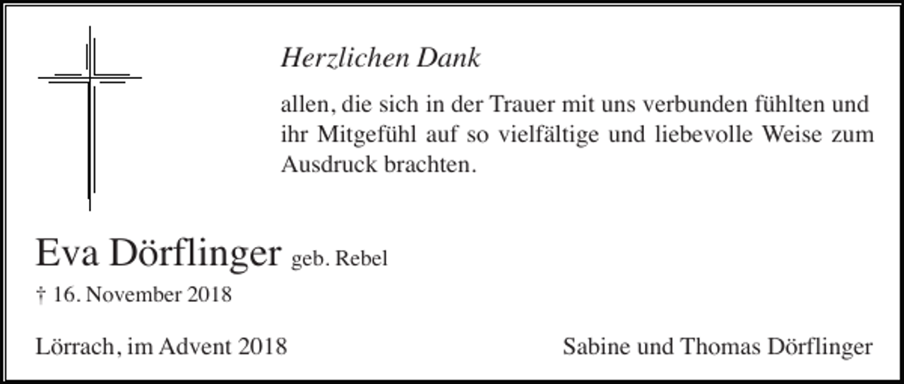 <p>Herzlichen Dank<br />allen, die sich in der Trauer mit uns verbunden fühlten und<br />ihr Mitgefühl auf so vielfältige und liebevolle Weise zum<br />Ausdruck brachten.</p><p>Eva Dörflinger geb. Rebel<br />† 16. November 2018</p><p>Lörrach, im Advent 2018</p><p>Sabine und Thomas Dörflinger</p>
