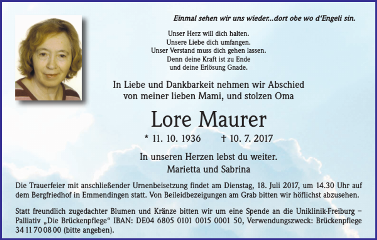 <p>Einmal sehen wir uns wieder...dort obe wo d‘Engeli sin.<br />Unser Herz will dich halten.<br />Unsere Liebe dich umfangen.<br />Unser Verstand muss dich gehen lassen.<br />Denn deine Kraft ist zu Ende<br />und deine Erlösung Gnade.</p><p>In Liebe und Dankbarkeit nehmen wir Abschied<br />von meiner lieben Mami, und stolzen Oma</p><p>Lore Maurer<br />* 11. 10. 1936 † 10. 7. 2017<br />In unseren Herzen lebst du weiter.<br />Marietta und Sabrina<br />Die Trauerfeier mit anschließender Urnenbeisetzung findet am Dienstag, 18. Juli 2017, um 14.30 Uhr auf<br />dem Bergfriedhof in Emmendingen statt. Von Beileidbezeigungen am Grab bitten wir höflichst abzusehen.<br />Statt freundlich zugedachter Blumen und Kränze bitten wir um eine Spende an die Uniklinik-Freiburg ­–<br />Palliativ „Die Brückenpflege“ IBAN: DE04 6805 0101 0015 0001 50, Verwendungszweck: Brückenpflege<br />34 11 78 00 (bitte angeben).</p>