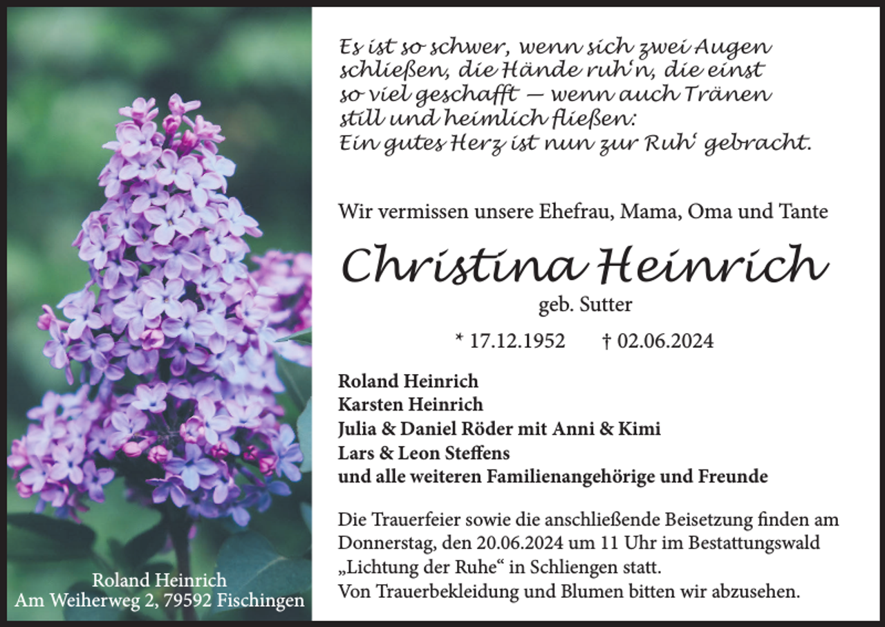 <p>Es ist so schwer, wenn sich zwei Augen<br />schließen, die Hände ruh‘n, die einst<br />so viel geschafft — wenn auch Tränen<br />still und heimlich fließen:<br />Ein gutes Herz ist nun zur Ruh‘ gebracht.</p><p>Wir vermissen unsere Ehefrau, Mama, Oma und Tante</p><p>Christina Heinrich<br />geb. Sutter</p><p>* 17.12.1952</p><p>† 02.06.2024</p><p>Roland Heinrich<br />Karsten Heinrich<br />Julia &amp; Daniel Röder mit Anni &amp; Kimi<br />Lars &amp; Leon Steffens<br />und alle weiteren Familienangehörige und Freunde</p><p>Roland Heinrich<br />Am Weiherweg 2, 79592 Fischingen</p><p>Die Trauerfeier sowie die anschließende Beisetzung finden am<br />Donnerstag, den 20.06.2024 um 11 Uhr im Bestattungswald<br />„Lichtung der Ruhe“ in Schliengen statt.<br />Von Trauerbekleidung und Blumen bitten wir abzusehen.</p>