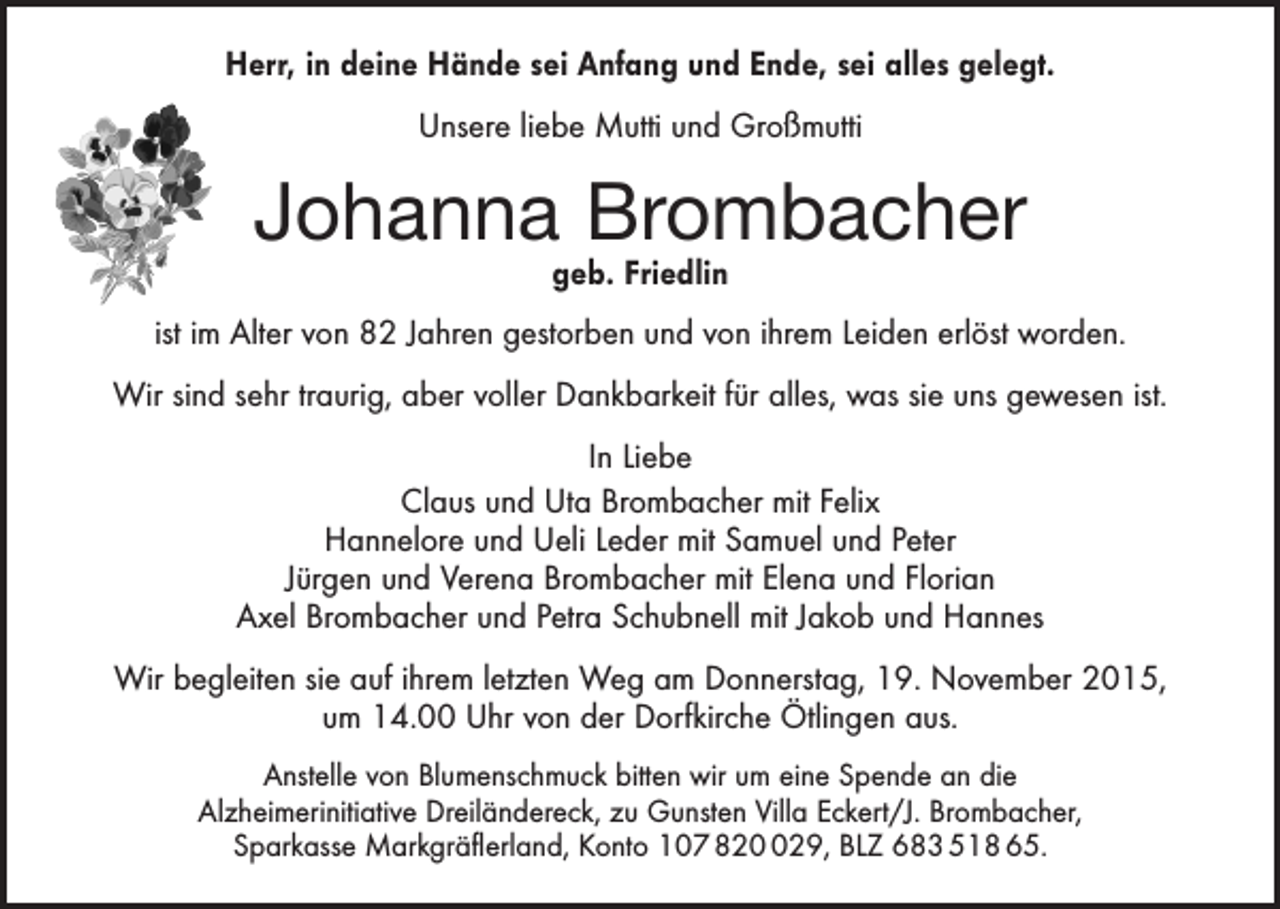 <p>Herr, in deine Hände sei Anfang und Ende, sei alles gelegt.<br />Unsere liebe Mutti und Großmutti</p><p>Johanna Brombacher<br />geb. Friedlin</p><p>ist im Alter von 82 Jahren gestorben und von ihrem Leiden erlöst worden.<br />Wir sind sehr traurig, aber voller Dankbarkeit für alles, was sie uns gewesen ist.<br />In Liebe<br />Claus und Uta Brombacher mit Felix<br />Hannelore und Ueli Leder mit Samuel und Peter<br />Jürgen und Verena Brombacher mit Elena und Florian<br />Axel Brombacher und Petra Schubnell mit Jakob und Hannes<br />Wir begleiten sie auf ihrem letzten Weg am Donnerstag, 19. November 2015,<br />um 14.00 Uhr von der Dorfkirche Ötlingen aus.<br />Anstelle von Blumenschmuck bitten wir um eine Spende an die<br />Alzheimerinitiative Dreiländereck, zu Gunsten Villa Eckert/J. Brombacher,<br />Sparkasse Markgräflerland, Konto 107 8229, BLZ 683 518 65.</p>