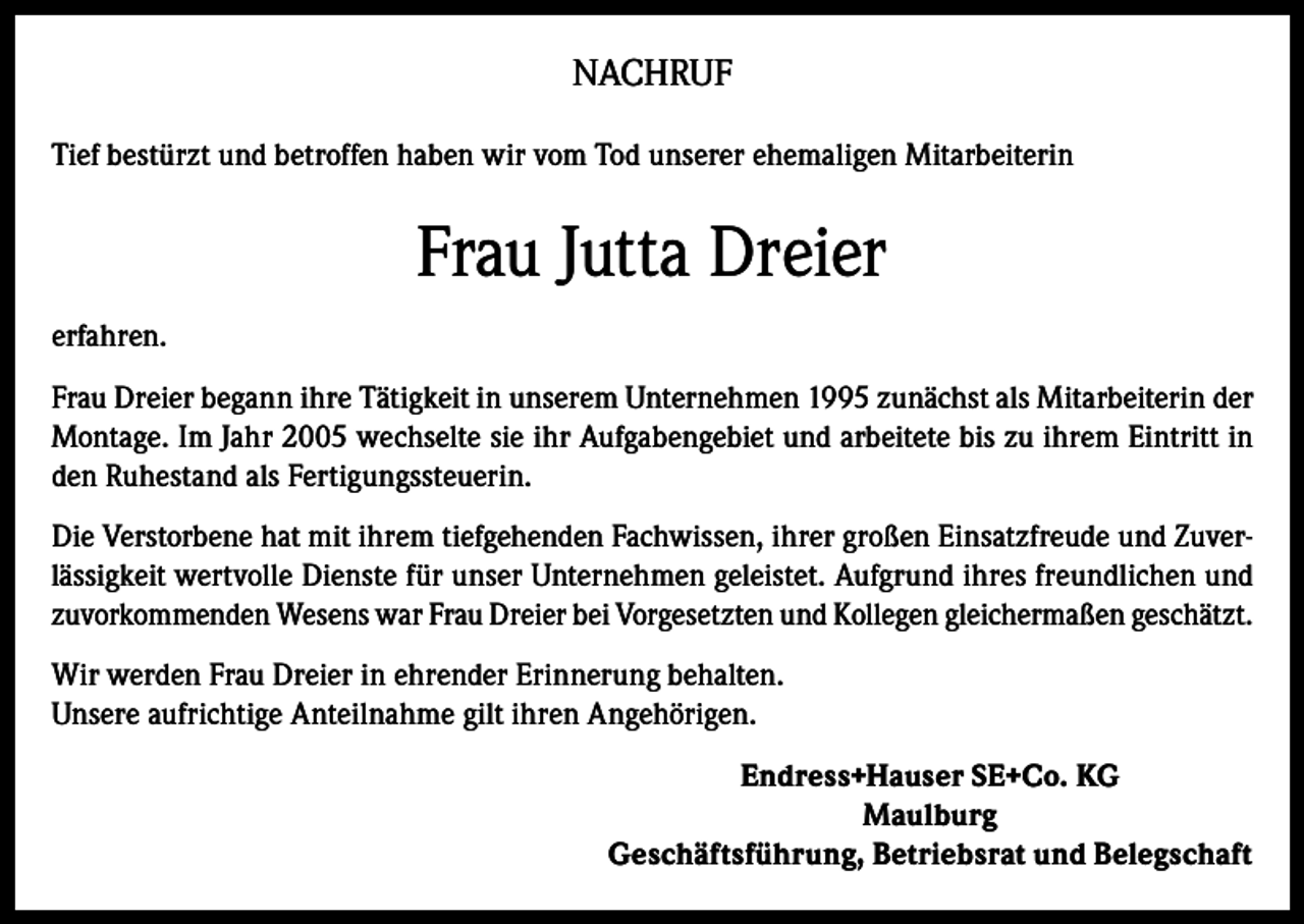 <p>NACHRUF<br />Tief bestürzt und betroffen haben wir vom Tod unserer ehemaligen Mitarbeiterin</p><p>Frau Jutta Dreier<br />erfahren.<br />Frau Dreier begann ihre Tätigkeit in unserem Unternehmen 1995 zunächst als Mitarbeiterin der<br />Montage. Im Jahr 2005 wechselte sie ihr Aufgabengebiet und arbeitete bis zu ihrem Eintritt in<br />den Ruhestand als Fertigungssteuerin.<br />Die Verstorbene hat mit ihrem tiefgehenden Fachwissen, ihrer großen Einsatzfreude und Zuverlässigkeit wertvolle Dienste für unser Unternehmen geleistet. Aufgrund ihres freundlichen und<br />zuvorkommenden Wesens war Frau Dreier bei Vorgesetzten und Kollegen gleichermaßen geschätzt.<br />Wir werden Frau Dreier in ehrender Erinnerung behalten.<br />Unsere aufrichtige Anteilnahme gilt ihren Angehörigen.<br />Endress+Hauser SE+Co. KG<br />Maulburg<br />Geschäftsführung, Betriebsrat und Belegschaft</p>