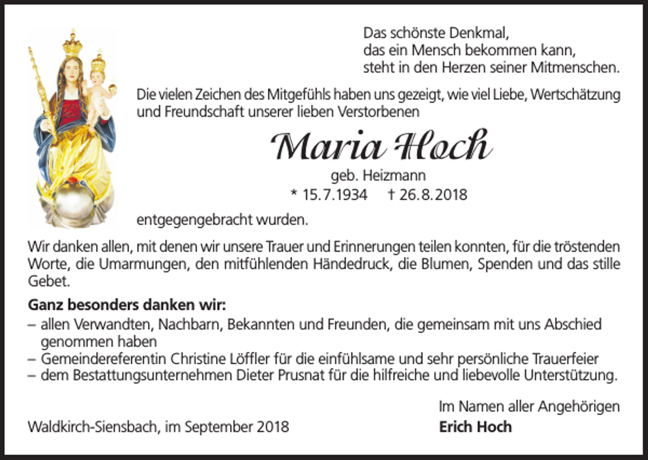 <p>Das schönste Denkmal,<br />das ein Mensch bekommen kann,<br />steht in den Herzen seiner Mitmenschen.<br />Die vielen Zeichen des Mitgefühls haben uns gezeigt, wie viel Liebe, Wertschätzung<br />und Freundschaft unserer lieben Verstorbenen</p><p>Maria Hoch<br />geb. Heizmann<br />* 15.7.1934 † 26.8.2018</p><p>entgegengebracht wurden.<br />Wir danken allen, mit denen wir unsere Trauer und Erinnerungen teilen konnten, für die tröstenden<br />Worte, die Umarmungen, den mitfühlenden Händedruck, die Blumen, Spenden und das stille<br />Gebet.<br />Ganz besonders danken wir:<br />– allen Verwandten, Nachbarn, Bekannten und Freunden, die gemeinsam mit uns Abschied<br />genommen haben<br />– Gemeindereferentin Christine Löffler für die einfühlsame und sehr persönliche Trauerfeier<br />– dem Bestattungsunternehmen Dieter Prusnat für die hilfreiche und liebevolle Unterstützung.<br />Waldkirch-Siensbach, im September 2018</p><p>Im Namen aller Angehörigen<br />Erich Hoch</p>