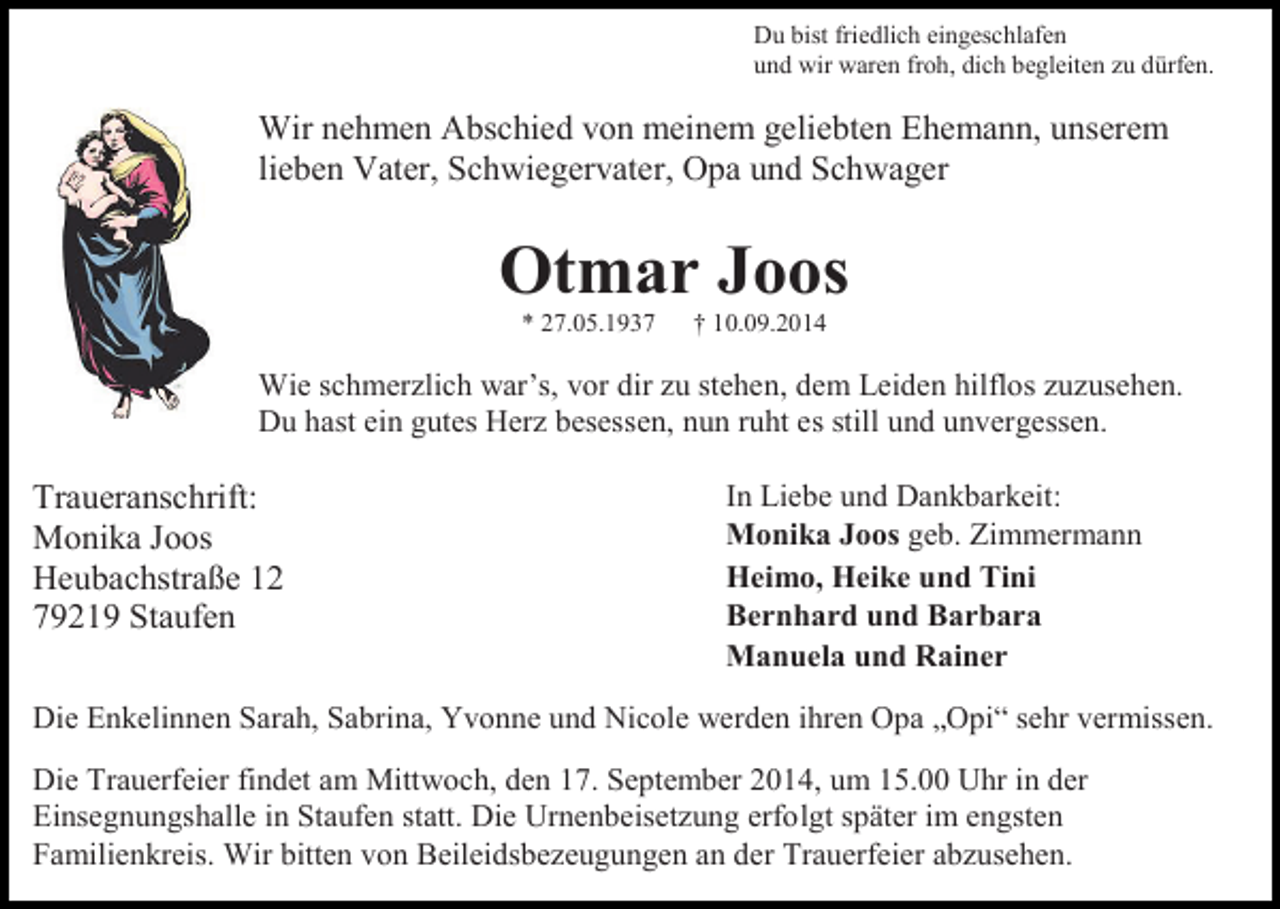 <p>Du bist friedlich eingeschlafen<br />und wir waren froh, dich begleiten zu dürfen.</p><p>Wir nehmen Abschied von meinem geliebten Ehemann, unserem<br />lieben Vater, Schwiegervater, Opa und Schwager</p><p>Otmar Joos<br />* 27.05.1937</p><p>† 10.09.2014</p><p>Wie schmerzlich war’s, vor dir zu stehen, dem Leiden hilflos zuzusehen.<br />Du hast ein gutes Herz besessen, nun ruht es still und unvergessen.</p><p>Traueranschrift:<br />Monika Joos<br />Heubachstraße 12<br />79219 Staufen</p><p>In Liebe und Dankbarkeit:<br />Monika Joos geb. Zimmermann<br />Heimo, Heike und Tini<br />Bernhard und Barbara<br />Manuela und Rainer</p><p>Die Enkelinnen Sarah, Sabrina, Yvonne und Nicole werden ihren Opa „Opi“ sehr vermissen.<br />Die Trauerfeier findet am Mittwoch, den 17. September 2014, um 15.00 Uhr in der<br />Einsegnungshalle in Staufen statt. Die Urnenbeisetzung erfolgt später im engsten<br />Familienkreis. Wir bitten von Beileidsbezeugungen an der Trauerfeier abzusehen.</p>