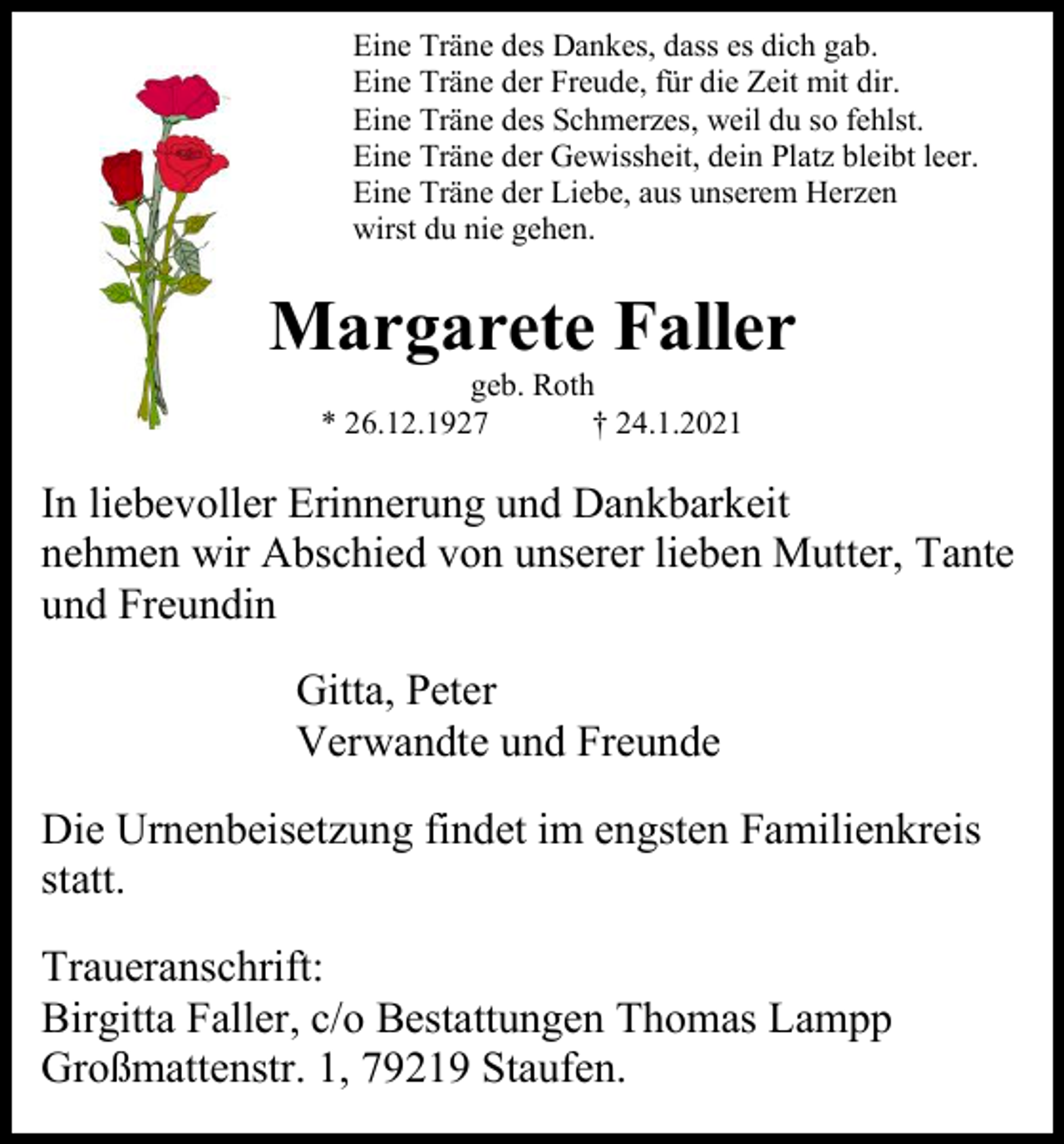 <p>Eine Träne des Dankes, dass es dich gab.<br />Eine Träne der Freude, für die Zeit mit dir.<br />Eine Träne des Schmerzes, weil du so fehlst.<br />Eine Träne der Gewissheit, dein Platz bleibt leer.<br />Eine Träne der Liebe, aus unserem Herzen<br />wirst du nie gehen.</p><p>Margarete Faller<br />geb. Roth<br />* 26.12.1927<br />† 24.1.2021</p><p>In liebevoller Erinnerung und Dankbarkeit<br />nehmen wir Abschied von unserer lieben Mutter, Tante<br />und Freundin<br />Gitta, Peter<br />Verwandte und Freunde<br />Die Urnenbeisetzung findet im engsten Familienkreis<br />statt.<br />Traueranschrift:<br />Birgitta Faller, c/o Bestattungen Thomas Lampp<br />Großmattenstr. 1, 79219 Staufen.</p>