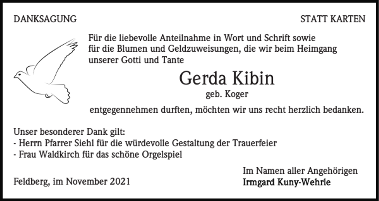 <p>DANKSAGUNG</p><p>STATT KARTEN<br />Für die liebevolle Anteilnahme in Wort und Schrift sowie<br />für die Blumen und Geldzuweisungen, die wir beim Heimgang<br />unserer Gotti und Tante</p><p>Gerda Kibin<br />geb. Koger<br />entgegennehmen durften, möchten wir uns recht herzlich bedanken.<br />Unser besonderer Dank gilt:<br />- Herrn Pfarrer Siehl für die würdevolle Gestaltung der Trauerfeier<br />- Frau Waldkirch für das schöne Orgelspiel<br />Im Namen aller Angehörigen<br />Feldberg, im November 2021</p>