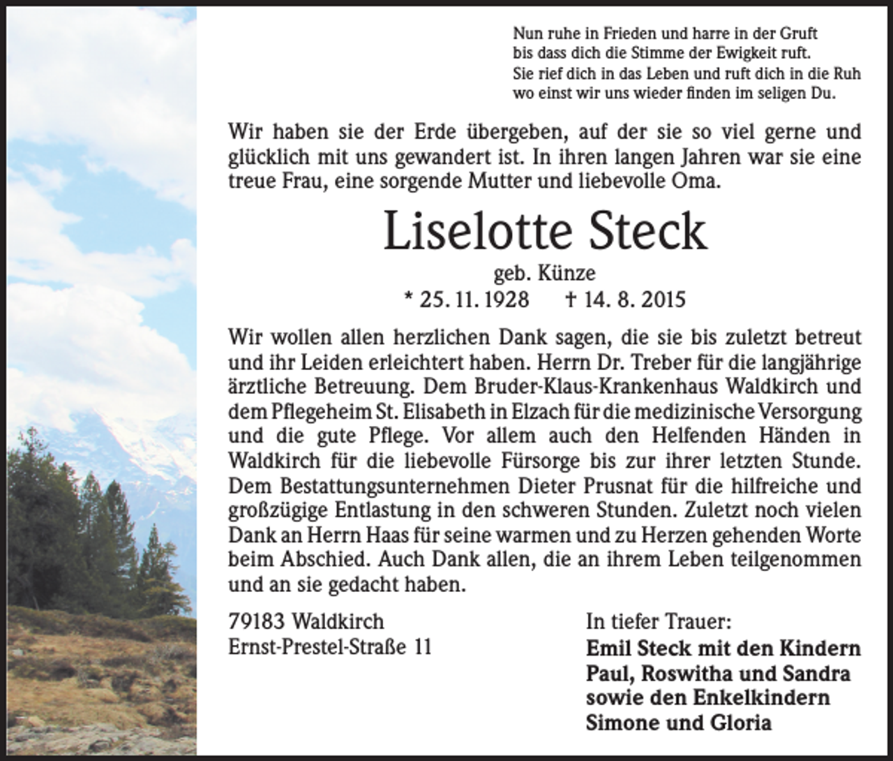 <p>Nun ruhe in Frieden und harre in der Gruft<br />bis dass dich die Stimme der Ewigkeit ruft.<br />Sie rief dich in das Leben und ruft dich in die Ruh<br />wo einst wir uns wieder finden im seligen Du.</p><p>Wir haben sie der Erde übergeben, auf der sie so viel ­gerne und<br />­glücklich mit uns gewandert ist. In ihren langen ­Jahren war sie eine<br />treue Frau, eine sorgende Mutter und liebevolle Oma.</p><p>Liselotte Steck<br />geb. Künze<br />* 25. 11. 1928 † 14. 8. 2015</p><p>Wir wollen allen herzlichen Dank sagen, die sie bis zuletzt betreut<br />und ihr Leiden erleichtert haben. Herrn Dr. Treber für die langjährige<br />ärztliche Betreuung. Dem Bruder-Klaus-Krankenhaus Waldkirch und<br />dem Pflegeheim St. Elisabeth in Elzach für die medizinische Versorgung<br />und die gute Pflege. Vor allem auch den Helfenden Händen in<br />Waldkirch für die ­liebevolle Fürsorge bis zur ihrer letzten Stunde.<br />Dem Bestattungs­unter­nehmen Dieter Prusnat für die hilfreiche und<br />großzügige Ent­lastung in den schweren Stunden. Zuletzt noch vielen<br />Dank an Herrn Haas für seine warmen und zu Herzen gehenden Worte<br />beim Abschied. Auch Dank allen, die an ihrem Leben teil­genommen<br />und an sie gedacht haben.<br />79183 Waldkirch<br />Ernst-Prestel-Straße 11</p><p>In tiefer Trauer:<br />Emil Steck mit den Kindern<br />Paul, Roswitha und Sandra<br />sowie den Enkelkindern<br />Simone und Gloria</p>