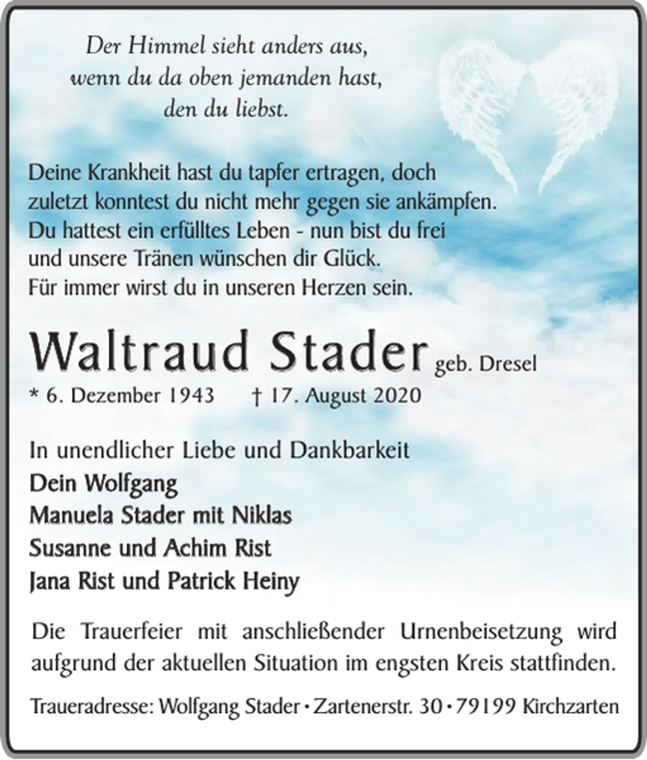 <p>Der Himmel sieht anders aus,<br />wenn du da oben jemanden hast,<br />den du liebst.<br />Deine Krankheit hast du tapfer ertragen, doch<br />zuletzt konntest du nicht mehr gegen sie ankämpfen.<br />Du hattest ein erfülltes Leben - nun bist du frei<br />und unsere Tränen wünschen dir Glück.<br />Für immer wirst du in unseren Herzen sein.</p><p>Waltraud Stader</p><p>* 6. Dezember 1943</p><p>† 17. August 2020</p><p>geb. Dresel</p><p>In unendlicher Liebe und Dankbarkeit<br />Dein Wolfgang<br />Manuela Stader mit Niklas<br />Susanne und Achim Rist<br />Jana Rist und Patrick Heiny<br />Die Trauerfeier mit anschließender Urnenbeisetzung wird<br />aufgrund der aktuellen Situation im engsten Kreis stattfinden.<br />Traueradresse: Wolfgang Stader ¥ Zartenerstr. 30 ¥ 79199 Kirchzarten</p>
