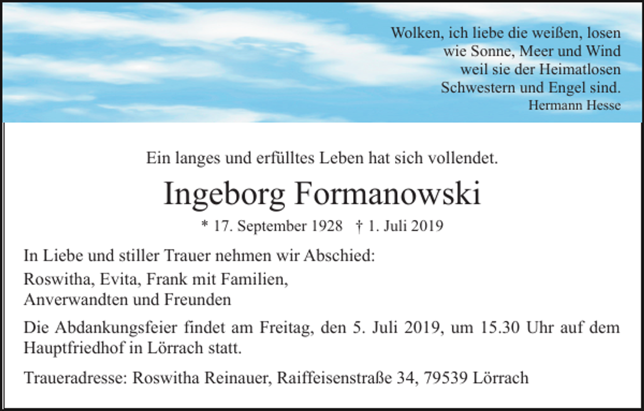 <p>Wolken, ich liebe die weißen, losen<br />wie Sonne, Meer und Wind<br />weil sie der Heimatlosen<br />Schwestern und Engel sind.<br />Hermann Hesse</p><p>Ein langes und erfülltes Leben hat sich vollendet.</p><p>Ingeborg Formanowski<br />* 17. September 1928 † 1. Juli 2019</p><p>In Liebe und stiller Trauer nehmen wir Abschied:<br />Roswitha, Evita, Frank mit Familien,<br />Anverwandten und Freunden<br />Die Abdankungsfeier findet am Freitag, den 5. Juli 2019, um 15.30 Uhr auf dem<br />Hauptfriedhof in Lörrach statt.<br />Traueradresse: Roswitha Reinauer, Raiffeisenstraße 34, 79539 Lörrach</p>