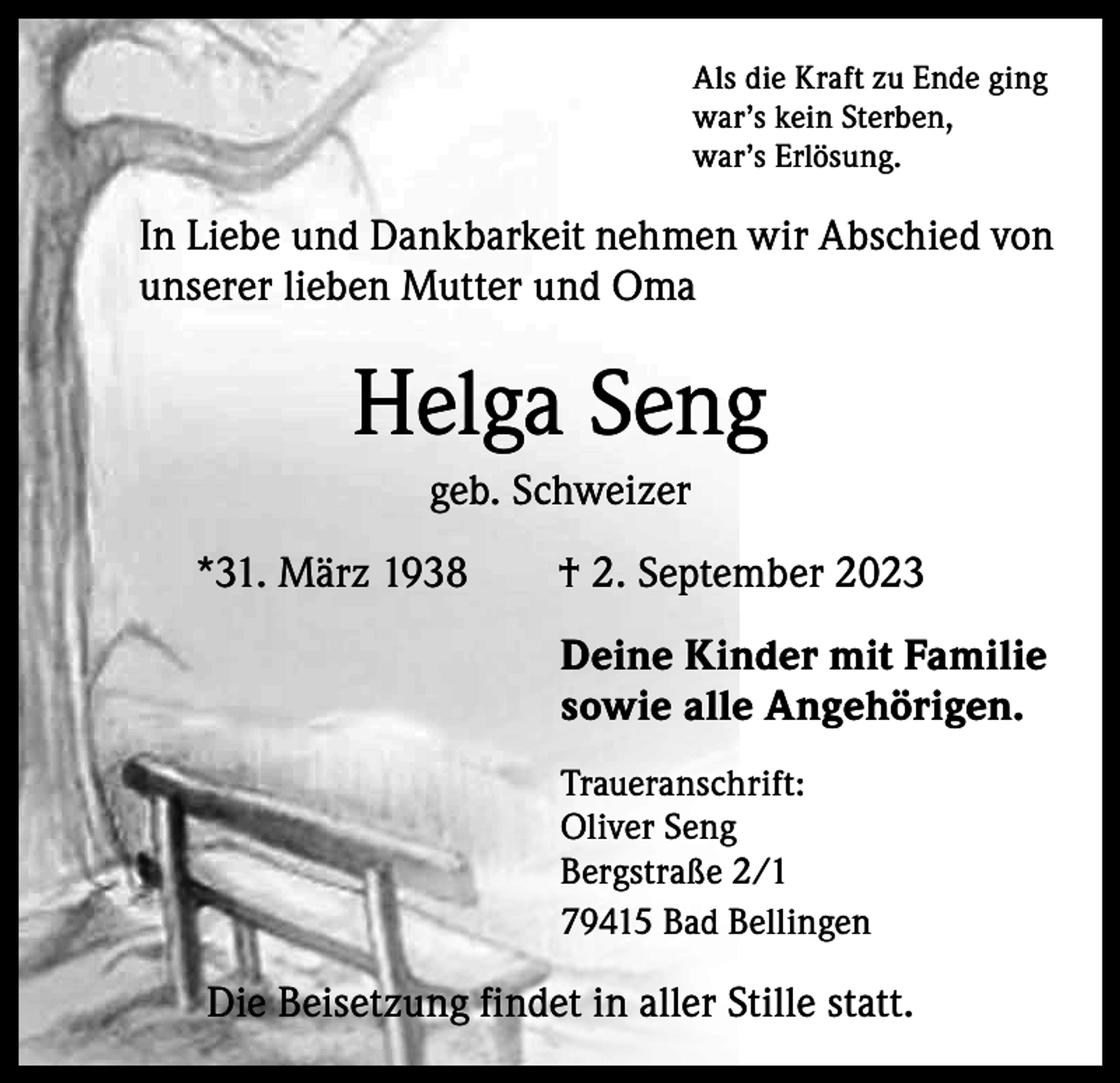 <p>Als die Kraft zu Ende ging<br />war’s kein Sterben,<br />war’s Erlösung.</p><p>In Liebe und Dankbarkeit nehmen wir Abschied von<br />unserer lieben Mutter und Oma</p><p>Helga Seng<br />geb. Schweizer<br />*31. März 1938 † 2. September 2023<br />Deine Kinder mit Familie<br />sowie alle Angehörigen.<br />Traueranschrift:<br />Oliver Seng<br />Bergstraße 2/1<br />79415 Bad Bellingen</p><p>Die Beisetzung findet in aller Stille statt.</p>