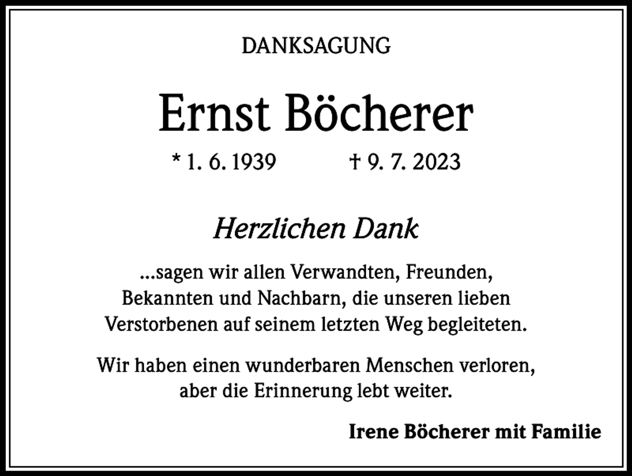 <p>DANKSAGUNG</p><p>Ernst Böcherer<br />* 1. 6. 1939 † 9. 7. 2023</p><p>Herzlichen Dank<br />...sagen wir allen Verwandten, Freunden,<br />Bekannten und Nachbarn, die unseren lieben<br />Verstorbenen auf seinem letzten Weg begleiteten.<br />Wir haben einen wunderbaren Menschen verloren,<br />aber die Erinnerung lebt weiter.</p><p>Irene Böcherer mit Familie</p>