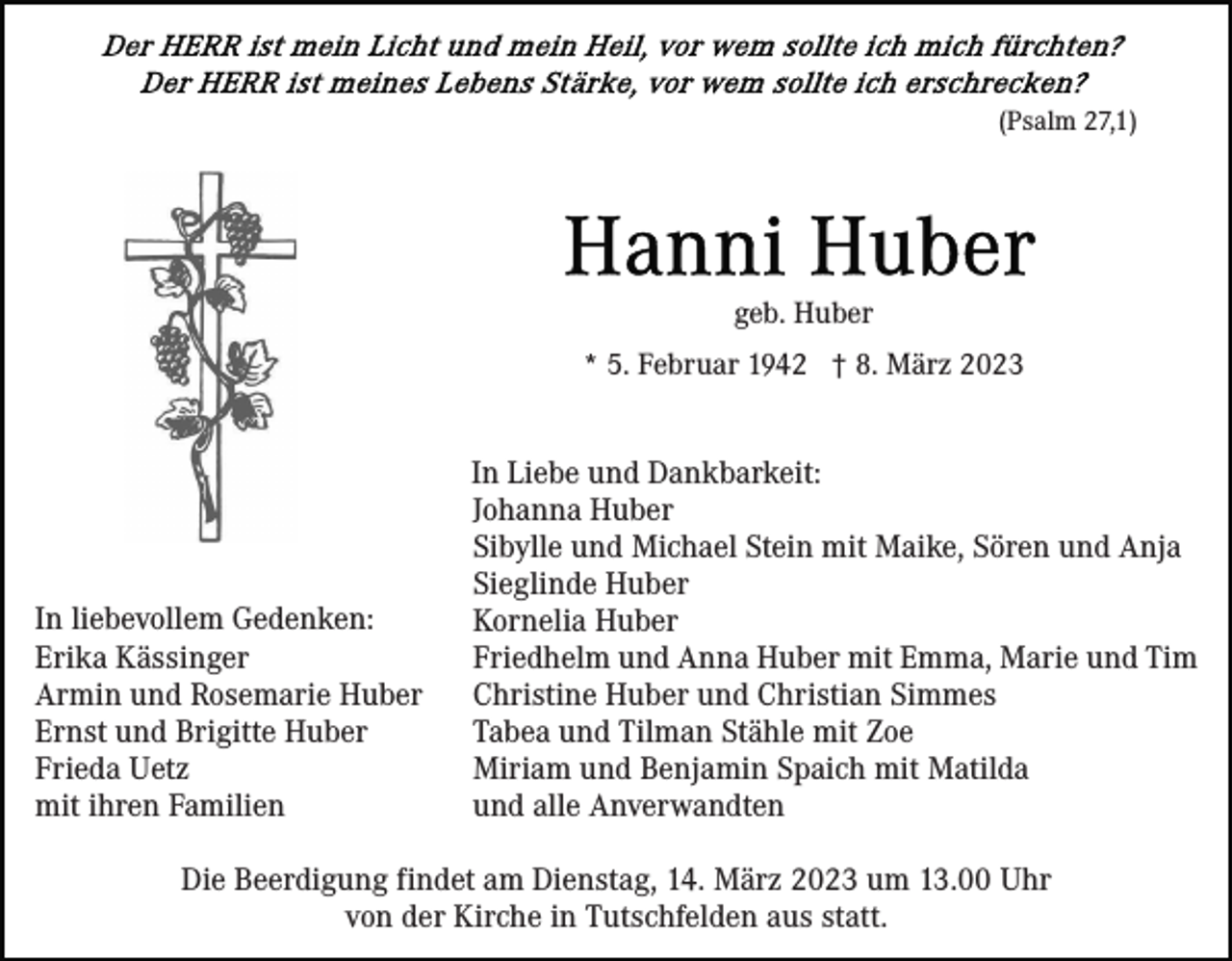 <p>(Psalm 27,1)</p><p>geb. Huber<br />* 5. Februar 1942 † 8. März 2023</p><p>In liebevollem Gedenken:<br />Erika Kässinger<br />Armin und Rosemarie Huber<br />Ernst und Brigitte Huber<br />Frieda Uetz<br />mit ihren Familien</p><p>In Liebe und Dankbarkeit:<br />Johanna Huber<br />Sibylle und Michael Stein mit Maike, Sören und Anja<br />Sieglinde Huber<br />Kornelia Huber<br />Friedhelm und Anna Huber mit Emma, Marie und Tim<br />Christine Huber und Christian Simmes<br />Tabea und Tilman Stähle mit Zoe<br />Miriam und Benjamin Spaich mit Matilda<br />und alle Anverwandten</p><p>Die Beerdigung findet am Dienstag, 14. März 2023 um 13.00 Uhr<br />von der Kirche in Tutschfelden aus statt.</p>