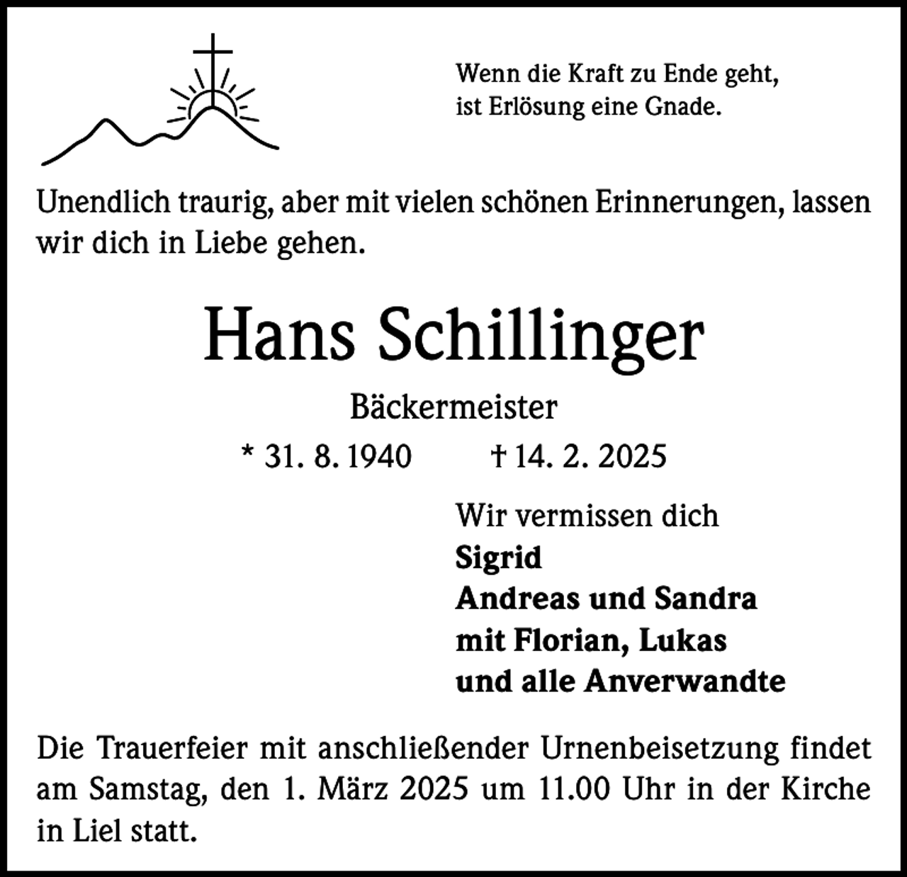 <p>Wenn die Kraft zu Ende geht,<br />ist Erlösung eine Gnade.</p><p>Unendlich traurig, aber mit vielen schönen Erinnerungen, lassen<br />wir dich in Liebe gehen.</p><p>Hans Schillinger<br />Bäckermeister<br />* 31. 8. 1940</p><p>† 14. 2. 2025<br />Wir vermissen dich<br />Sigrid<br />Andreas und Sandra<br />mit Florian, Lukas<br />und alle Anverwandte</p><p>Die Trauerfeier mit anschließender Urnenbeisetzung findet<br />am Samstag, den 1. März 2025 um 11.00 Uhr in der Kirche<br />in Liel statt.</p>