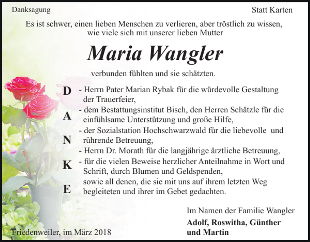 <p>Statt<br />Statt Karten<br />Karten</p><p>DDanksagung<br />a n ks a g u n g</p><p>Es<br />c h w er, eieinen<br />n e n lilieben<br />e b e n Menschen<br />M e ns c h e n zzu<br />u vverlieren,<br />erli er e n, aber<br />a b er tröstlich<br />tr östli c h zu<br />z u wissen,<br />wiss e n,<br />Esist<br />istsschwer,<br />wi<br />e viviele<br />el e sisich<br />c h mit<br />mit uunserer<br />ns er er lieben<br />li e b e n Mutter<br />M utt er<br />wie</p><p>MMaria<br />ari a WWangler<br />a n gl er<br />v er b u n d e n ffühlten<br />ü hlt e n uund<br />n d sisie<br />e schätzten.<br />s c h ät zt e n.<br />verbunden</p><p>DD<br />AA<br />NN<br />K<br />K<br />E<br />E</p><p>- Herrn<br />H err n Pater<br />P at er Marian<br />M ari a n Rybak<br />R y ba k ffür<br />ür die<br />di e würdevolle<br />w ür d e v oll e Gestaltung<br />G es t alt u n g<br />d er Trauerfeier,<br />Tr a u erf ei er,<br />der<br />- dem<br />Bisch,<br />d e m Bestattungsinstitut<br />B est att u n gsi nstit ut Bis<br />c h, dden<br />e n Herren<br />H err e n SSchätzle<br />c h ät z l e für<br />f ür die<br />di e<br />ei nf ü hls a m e Unterstützung<br />U nt erst üt z u n g uund<br />n d gr<br />o ß e Hilfe,<br />Hilf e,<br />einfühlsame<br />große<br />d er Sozialstation<br />S o zi alst ati o n Hochschwarzwald<br />H o c hsc h w ar z w al d ffür<br />ür die<br />di e liliebevolle<br />e b e v oll e uund<br />nd<br />- der<br />rührende<br />r ü hr e n d e Betreuung,<br />B etr e u u n g,<br />H err n Dr.<br />Dr. Morath<br />M or at h ffür<br />ür die<br />die llangjährige<br />a n gj ä hri g e är<br />ztli c h e Betreuung,<br />B e tr e u u n g,<br />- Herrn<br />ärztliche<br />- ffür<br />ür die<br />di e vielen<br />vi el e n Beweise<br />B e w eis e herzlicher<br />her zli c h er Anteilnahme<br />A nt eil n a h m e iinn WWort<br />ort u und<br />nd<br />SSchrift,<br />c hrift, ddurch<br />ur c h Blumen<br />Bl u m e n uund<br />n d Geldspenden,<br />G el ds p e n d e n,<br />ssowie<br />o wi e all denen,<br />d e n e n, die<br />di e si<br />m it uns<br />u ns auf<br />a uf iihrem<br />hr e m lletzten<br />et zt e n Weg<br />We g<br />siee mit<br />bbegleiteten<br />e gl eit et e n uund<br />n d iihrer<br />hr er iim<br />m Gebet<br />G e b et gedachten.<br />g e d a c ht e n.</p><p>Friedenweiler,<br />Fri<br />e d e n w eil er, iim<br />m März<br />M är z 22</p><p>Im<br />I m Namen<br />N a m e n der<br />d er Familie<br />F a mili e Wangler<br />Wa n gl er<br />Adolf,<br />A d olf, RRoswitha,<br />os wit h a, Günther<br />G ü nt h e r<br />u n d Martin<br />M a rti n<br />und</p>
