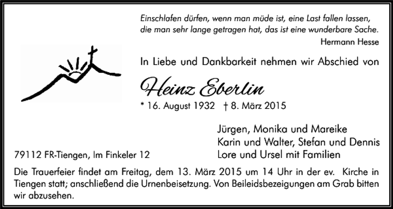 <p>Einschlafen dürfen, wenn man müde ist, eine Last fallen lassen,<br />die man sehr lange getragen hat, das ist eine wunderbare Sache.<br />Hermann Hesse</p><p>In Liebe und Dankbarkeit nehmen wir Abschied von</p><p>Heinz Eberlin</p><p>* 16. August 1932 † 8. März 2015</p><p>79112 FR-Tiengen, Im Finkeler 12</p><p>Jürgen, Monika und Mareike<br />Karin und Walter, Stefan und Dennis<br />Lore und Ursel mit Familien</p><p>Die Trauerfeier findet am Freitag, dem 13. März 2015 um 14 Uhr in der ev. Kirche in<br />Tiengen statt; anschließend die Urnenbeisetzung. Von Beileidsbezeigungen am Grab bitten<br />wir abzusehen.</p>