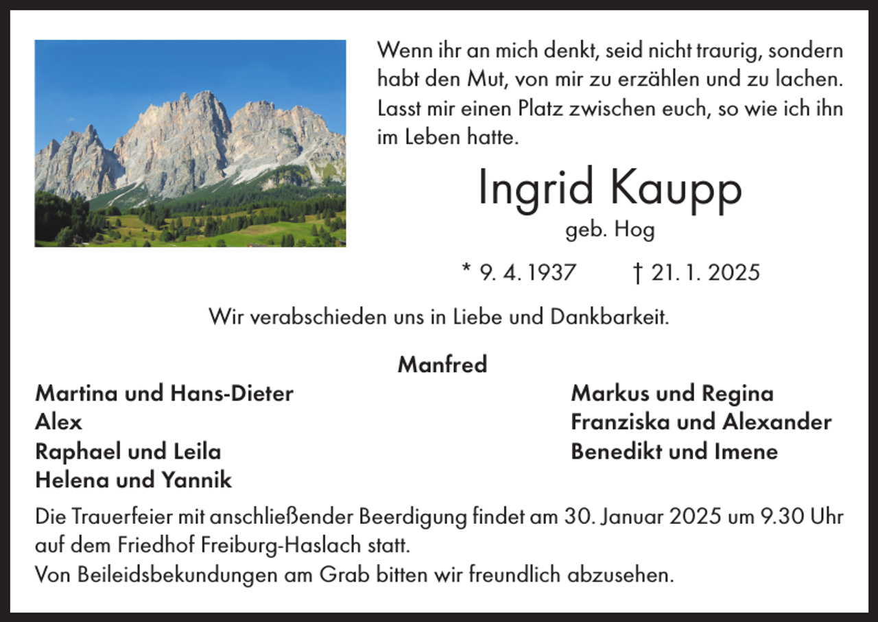 <p>Wenn ihr an mich denkt, seid nicht traurig, sondern<br />habt den Mut, von mir zu erzählen und zu lachen.<br />Lasst mir einen Platz zwischen euch, so wie ich ihn<br />im Leben hatte.</p><p>Ingrid Kaupp<br />geb. Hog</p><p>* 9. 4. 1937</p><p>† 21. 1. 2025</p><p>Wir verabschieden uns in Liebe und Dankbarkeit.<br />Manfred<br />Martina und Hans-Dieter<br />Markus und Regina<br />Alex<br />Franziska und Alexander<br />Raphael und Leila<br />Benedikt und Imene<br />Helena und Yannik<br />Die Trauerfeier mit anschließender Beerdigung findet am 30. Januar 2025 um 9.30 Uhr<br />auf dem Friedhof Freiburg-Haslach statt.<br />Von Beileidsbekundungen am Grab bitten wir freundlich abzusehen.</p>