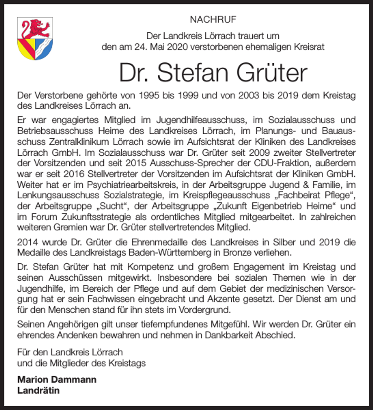 <p>NACHRUF<br />Der Landkreis Lörrach trauert um<br />den am 24. Mai 2020 verstorbenen ehemaligen Kreisrat</p><p>Dr. Stefan Grüter<br />Der Verstorbene gehörte von 1995 bis 1999 und von 2003 bis 2019 dem Kreistag<br />des Landkreises Lörrach an.<br />Er war engagiertes Mitglied im Jugendhilfeausschuss, im Sozialausschuss und<br />Betriebsausschuss Heime des Landkreises Lörrach, im Planungs- und Bauaus­<br />schuss Zentralklinikum Lörrach sowie im Aufsichtsrat der Kliniken des Landkreises<br />Lörrach GmbH. Im Sozialausschuss war Dr. Grüter seit 2009 zweiter Stellvertreter<br />der Vorsitzenden und seit 2015 Ausschuss-Sprecher der CDU-Fraktion, außerdem<br />war er seit 2016 Stellvertreter der Vorsitzenden im Aufsichtsrat der Kliniken GmbH.<br />Weiter hat er im Psychiatriearbeitskreis, in der Arbeitsgruppe Jugend &amp; Familie, im<br />Lenkungsausschuss Sozialstrategie, im Kreispflegeausschuss „Fachbeirat Pflege“,<br />der Arbeitsgruppe „Sucht“, der Arbeitsgruppe „Zukunft Eigenbetrieb Heime“ und<br />im Forum Zukunfts­strategie als ordentliches Mitglied mitgearbeitet. In zahlreichen<br />weiteren Gremien war Dr. Grüter stellvertretendes Mitglied.<br />2014 wurde Dr. Grüter die Ehrenmedaille des Landkreises in Silber und 2019 die<br />Medaille des Landkreistags Baden-Württemberg in Bronze verliehen.<br />Dr. Stefan Grüter hat mit Kompetenz und großem Engagement im Kreistag und<br />seinen Ausschüssen mitgewirkt. Insbesondere bei sozialen Themen wie in der<br />­<br />Jugend­hilfe, im Bereich der Pflege und auf dem Gebiet der medizinischen Versorgung hat er sein Fachwissen eingebracht und Akzente gesetzt. Der Dienst am und<br />für den Menschen stand für ihn stets im Vordergrund.<br />Seinen Angehörigen gilt unser tiefempfundenes Mitgefühl. Wir werden Dr. Grüter ein<br />ehrendes Andenken bewahren und nehmen in Dankbarkeit Abschied.<br />Für den Landkreis Lörrach<br />und die Mitglieder des Kreistags<br />Marion Dammann<br />Landrätin</p>