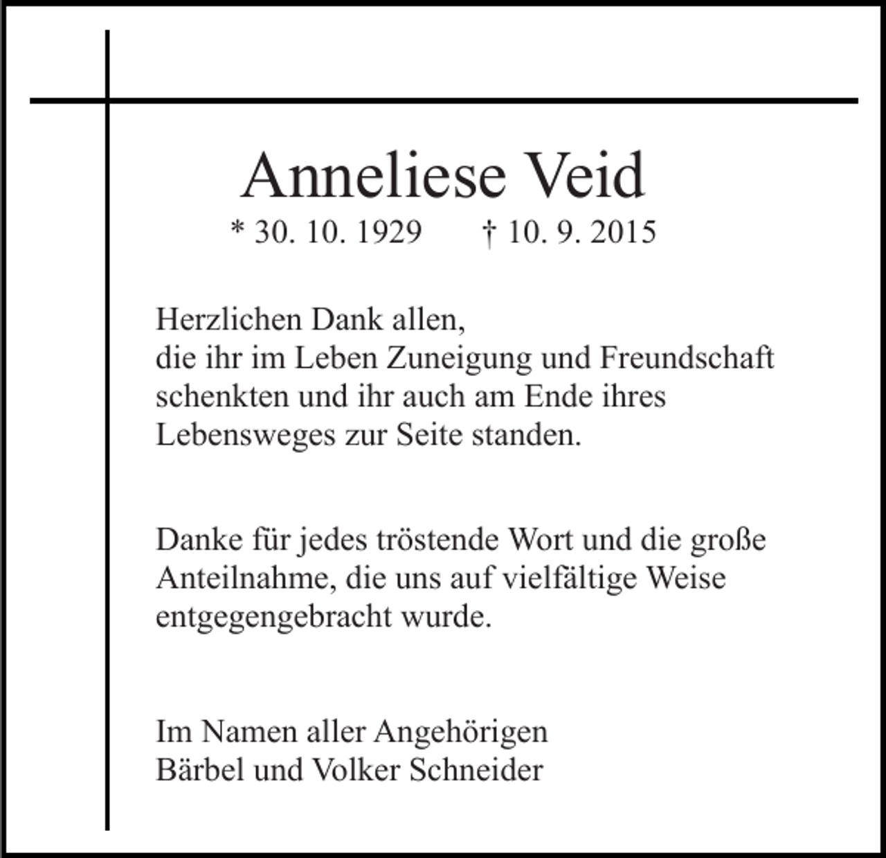 <p>Anneliese Veid<br />* 30. 10. 1929</p><p>† 10. 9. 2015</p><p>Herzlichen Dank allen,<br />die ihr im Leben Zuneigung und Freundschaft<br />schenkten und ihr auch am Ende ihres<br />Lebensweges zur Seite standen.<br />Danke für jedes tröstende Wort und die große<br />Anteilnahme, die uns auf vielfältige Weise<br />entgegengebracht wurde.<br />Im Namen aller Angehörigen<br />Bärbel und Volker Schneider</p>