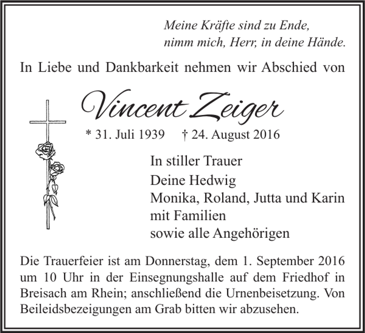 <p>Meine Kräfte sind zu Ende,<br />nimm mich, Herr, in deine Hände.</p><p>In Liebe und Dankbarkeit nehmen wir Abschied von</p><p>Vincent Zeiger<br />* 31. Juli 1939</p><p>† 24. August 2016</p><p>In stiller Trauer<br />Deine Hedwig<br />Monika, Roland, Jutta und Karin<br />mit Familien<br />sowie alle Angehörigen<br />Die Trauerfeier ist am Donnerstag, dem 1. September 2016<br />um 10 Uhr in der Einsegnungshalle auf dem Friedhof in<br />Breisach am Rhein; anschließend die Urnenbeisetzung. Von<br />Beileidsbezeigungen am Grab bitten wir abzusehen.</p>