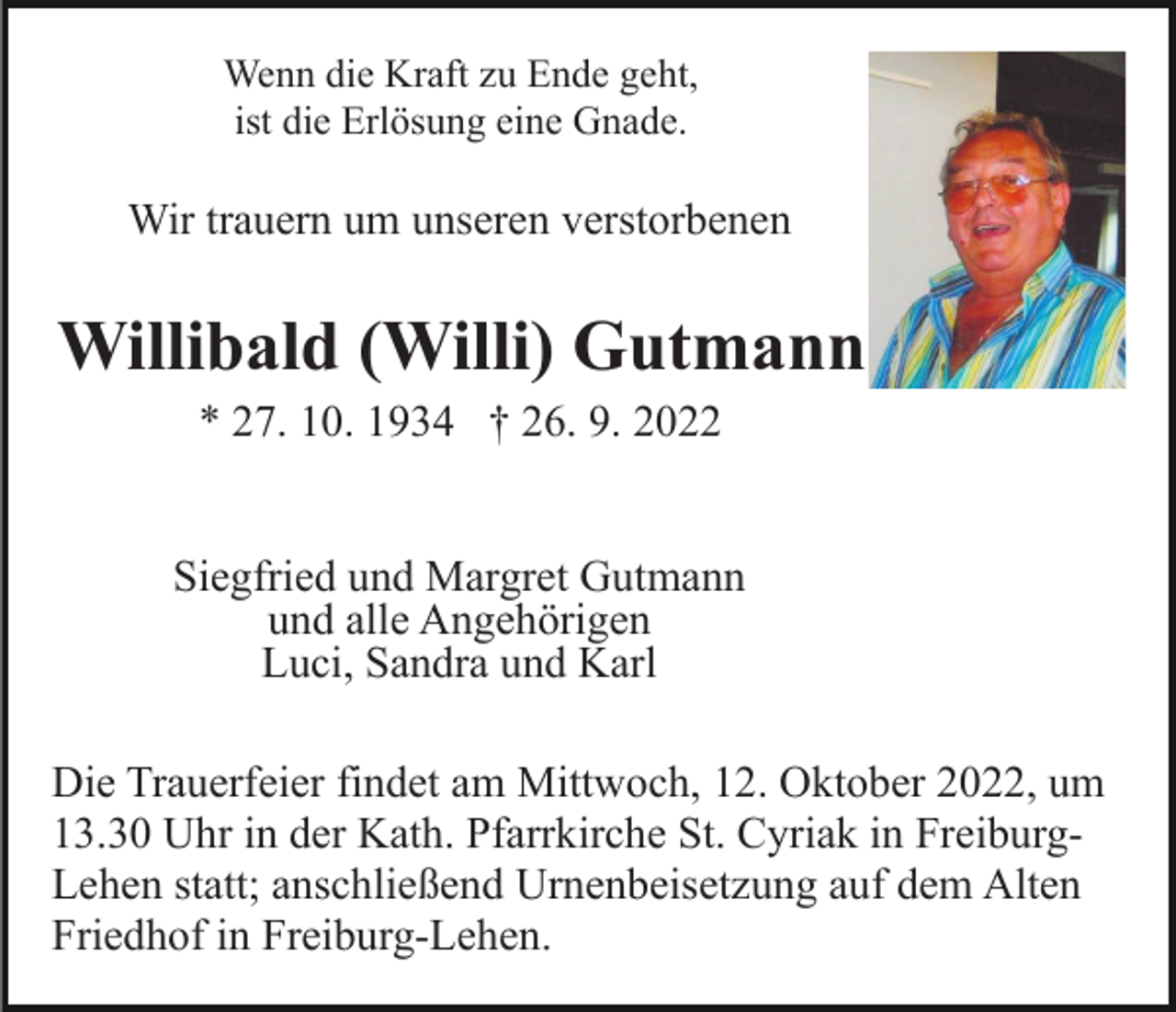 <p>Wenn die Kraft zu Ende geht,<br />ist die Erlösung eine Gnade.</p><p>Wir trauern um unseren verstorbenen</p><p>Willibald (Willi) Gutmann<br />* 27. 10. 1934 † 26. 9. 2022<br />Siegfried und Margret Gutmann<br />und alle Angehörigen<br />Luci, Sandra und Karl<br />Die Trauerfeier findet am Mittwoch, 12. Oktober 2022, um<br />13.30 Uhr in der Kath. Pfarrkirche St. Cyriak in FreiburgLehen statt; anschließend Urnenbeisetzung auf dem Alten<br />Friedhof in Freiburg-Lehen.</p>