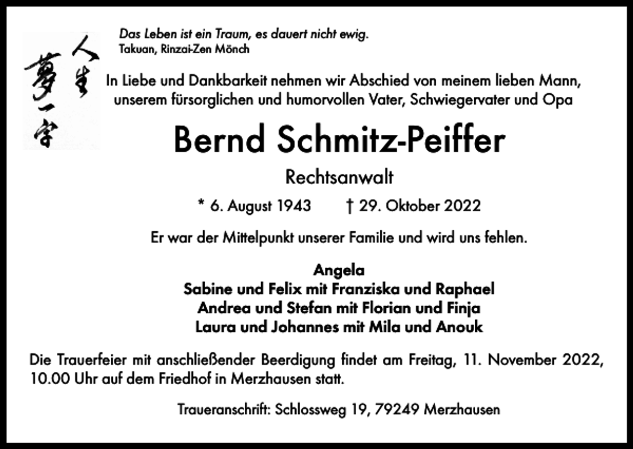 <p>Das Leben ist ein Traum, es dauert nicht ewig.<br />Takuan, Rinzai-Zen Mönch</p><p>In Liebe und Dankbarkeit nehmen wir Abschied von meinem lieben Mann,<br />unserem fürsorglichen und humorvollen Vater, Schwiegervater und Opa</p><p>Bernd Schmitz-Peiffer<br />Rechtsanwalt<br />* 6. August 1943 † 29. Oktober 2022<br />Er war der Mittelpunkt unserer Familie und wird uns fehlen.<br />Angela<br />Sabine und Felix mit Franziska und Raphael<br />Andrea und Stefan mit Florian und Finja<br />Laura und Johannes mit Mila und Anouk<br />Die Trauerfeier mit anschließender Beerdigung findet am Freitag, 11. November 2022,<br />10.00 Uhr auf dem Friedhof in Merzhausen statt.<br />Traueranschrift: Schlossweg 19, 79249 Merzhausen</p>