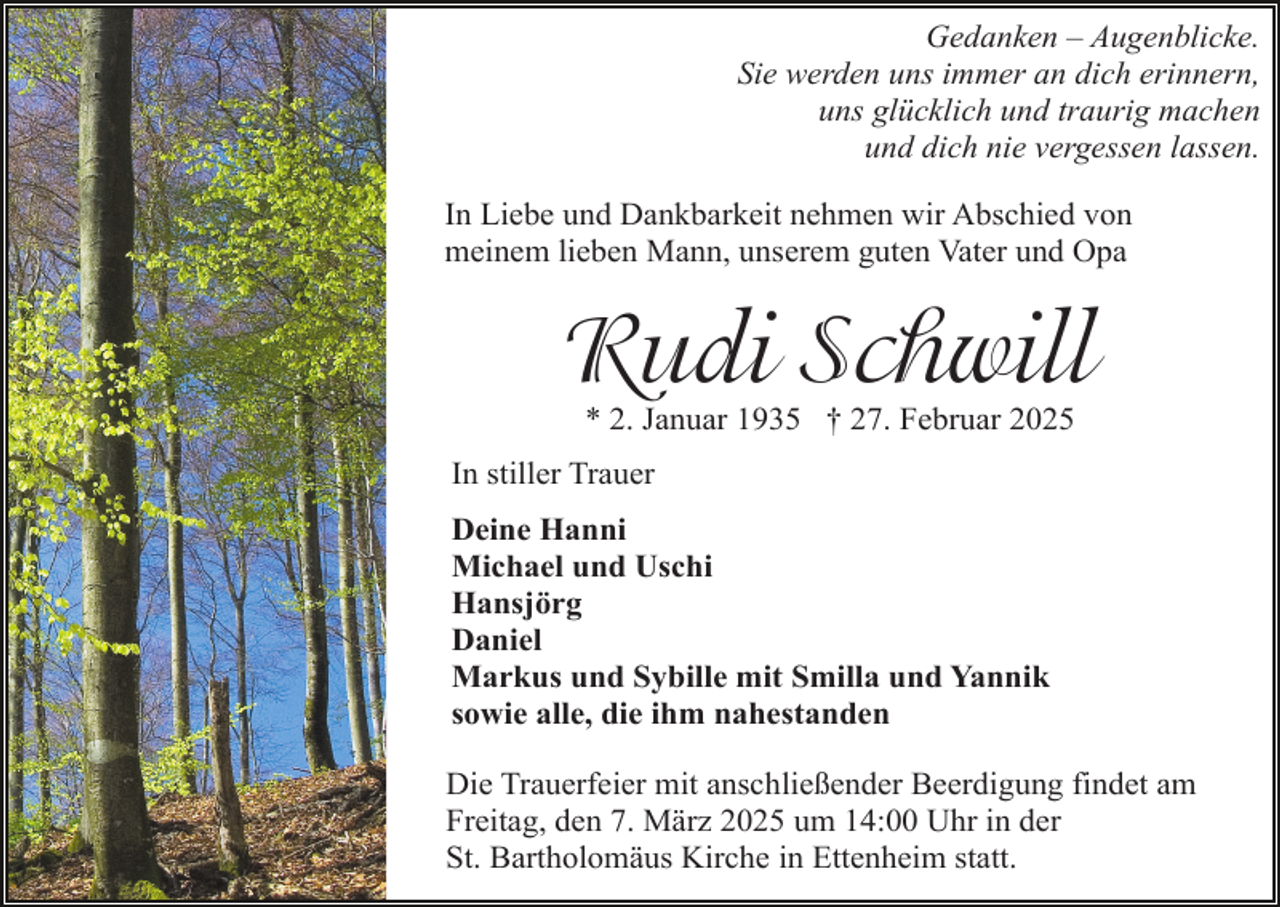 <p>Gedanken – Augenblicke.<br />Sie werden uns immer an dich erinnern,<br />uns glücklich und traurig machen<br />und dich nie vergessen lassen.<br />In Liebe und Dankbarkeit nehmen wir Abschied von<br />meinem lieben Mann, unserem guten Vater und Opa</p><p>Rudi Schwill<br />* 2. Januar 1935 † 27. Februar 2025</p><p>In stiller Trauer<br />Deine Hanni<br />Michael und Uschi<br />Hansjörg<br />Daniel<br />Markus und Sybille mit Smilla und Yannik<br />sowie alle, die ihm nahestanden<br />Die Trauerfeier mit anschließender Beerdigung findet am<br />Freitag, den 7. März 2025 um 14:00 Uhr in der<br />St. Bartholomäus Kirche in Ettenheim statt.</p>
