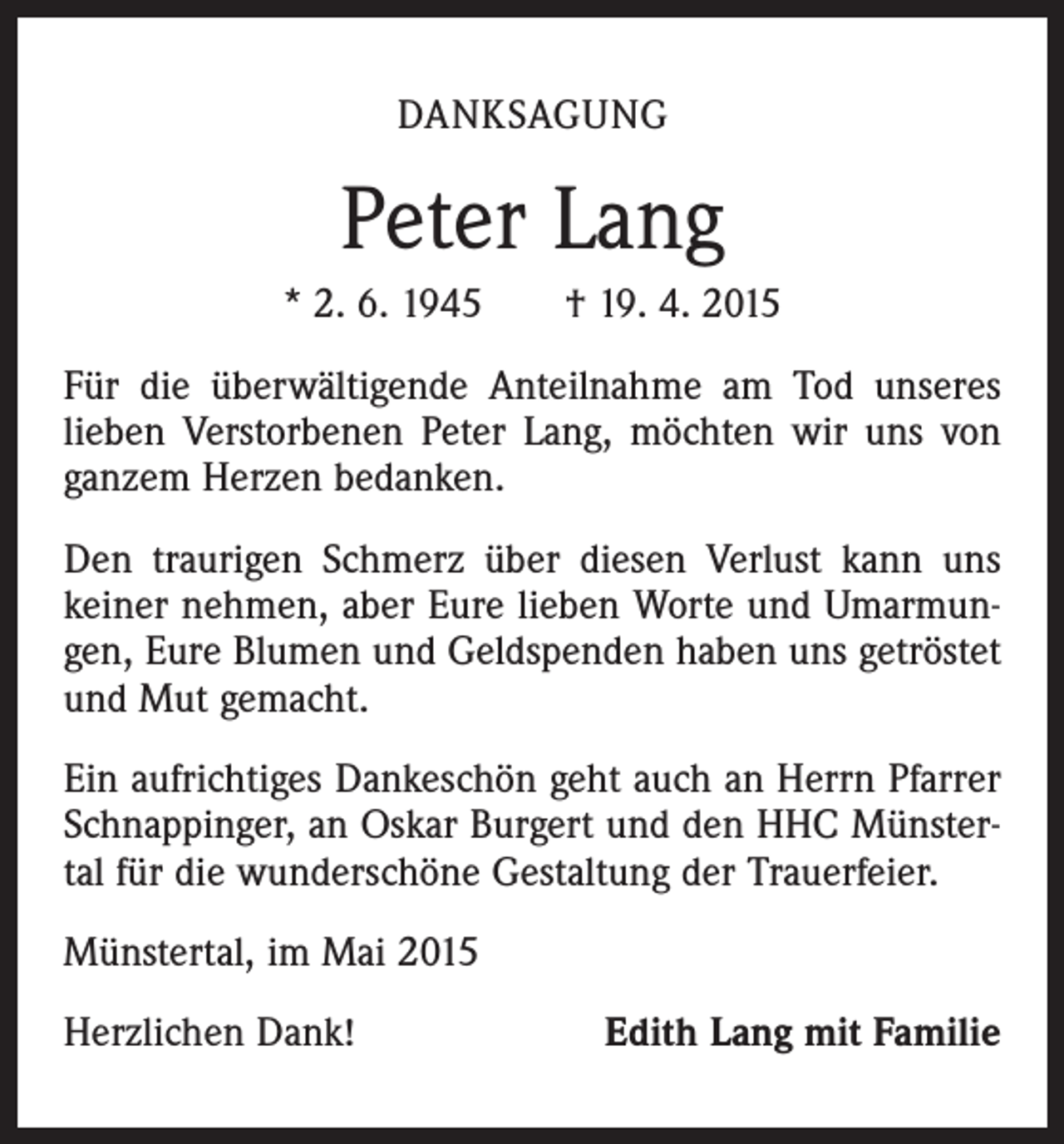<p>DANKSAGUNG</p><p>Peter Lang<br />* 2. 6. 1945 † 19. 4. 2015<br />Für die überwältigende Anteilnahme am Tod unseres<br />lieben Verstorbenen Peter Lang, möchten wir uns von<br />ganzem Herzen bedanken.<br />Den traurigen Schmerz über diesen Verlust kann uns<br />keiner nehmen, aber Eure lieben Worte und Umarmungen, Eure Blumen und Geldspenden haben uns getröstet<br />und Mut gemacht.<br />Ein aufrichtiges Dankeschön geht auch an Herrn Pfarrer<br />Schnappinger, an Oskar Burgert und den HHC Münstertal für die wunderschöne Gestaltung der Trauerfeier.<br />Münstertal, im Mai 2015<br />Herzlichen Dank!</p><p>Edith Lang mit Familie</p>