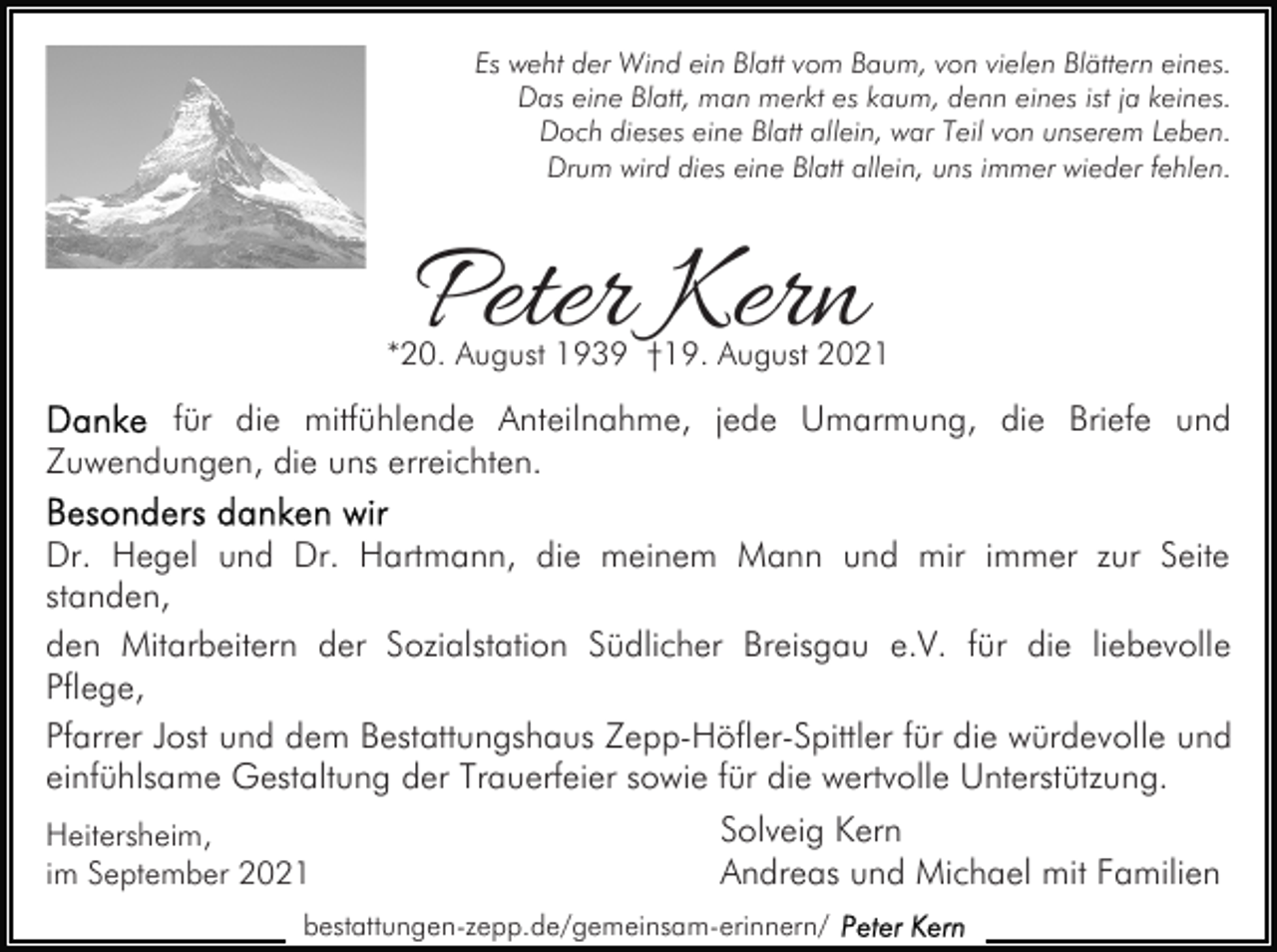 <p>Es weht der Wind ein Blatt vom Baum, von vielen Blättern eines.<br />Das eine Blatt, man merkt es kaum, denn eines ist ja keines.<br />Doch dieses eine Blatt allein, war Teil von unserem Leben.<br />Drum wird dies eine Blatt allein, uns immer wieder fehlen.</p><p>Peter Kern</p><p>*20. August 1939 †19. August 2021</p><p>für die mitfühlende Anteilnahme, jede Umarmung, die Briefe und<br />Zuwendungen, die uns erreichten.<br />Dr. Hegel und Dr. Hartmann, die meinem Mann und mir immer zur Seite<br />standen,<br />den Mitarbeitern der Sozialstation Südlicher Breisgau e.V. für die liebevolle<br />Pflege,<br />Pfarrer Jost und dem Bestattungshaus Zepp-Höfler-Spittler für die würdevolle und<br />einfühlsame Gestaltung der Trauerfeier sowie für die wertvolle Unterstützung.<br />Solveig Kern<br />Heitersheim,<br />Andreas und Michael mit Familien<br />im September 2021<br />bestattungen-zepp.de/gemeinsam-erinnern/</p>