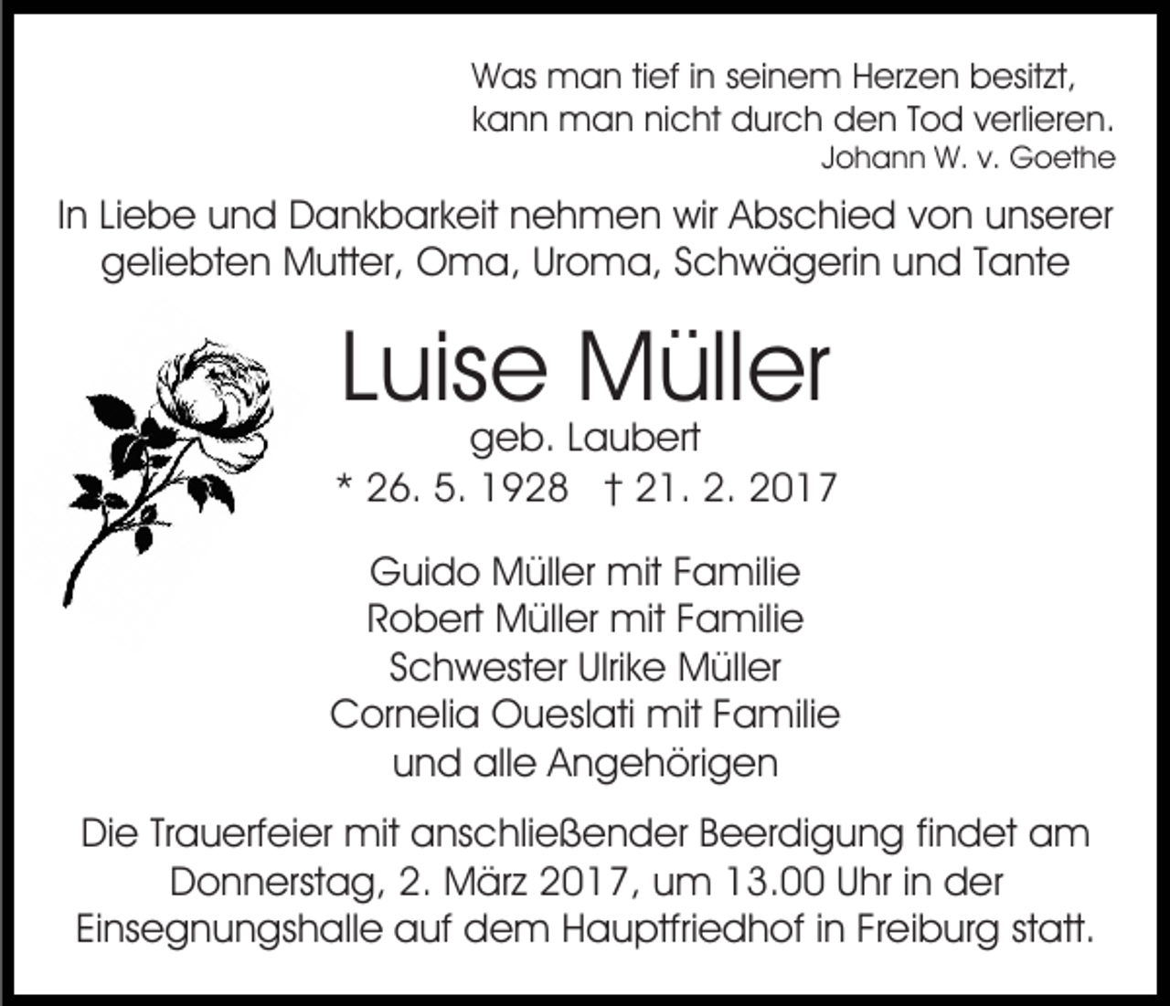 <p>Was man tief in seinem Herzen besitzt,<br />kann man nicht durch den Tod verlieren.<br />Johann W. v. Goethe</p><p>In Liebe und Dankbarkeit nehmen wir Abschied von unserer<br />geliebten Mutter, Oma, Uroma, Schwägerin und Tante</p><p>Luise Müller</p><p>geb. Laubert<br />* 26. 5. 1928 † 21. 2. 2017<br />Guido Müller mit Familie<br />Robert Müller mit Familie<br />Schwester Ulrike Müller<br />Cornelia Oueslati mit Familie<br />und alle Angehörigen<br />Die Trauerfeier mit anschließender Beerdigung findet am<br />Donnerstag, 2. März 2017, um 13.00 Uhr in der<br />Einsegnungshalle auf dem Hauptfriedhof in Freiburg statt.</p>