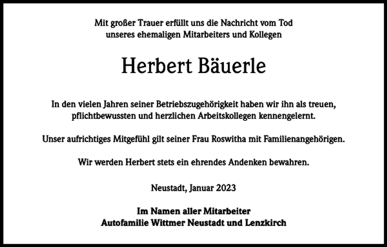<p>Mit großer Trauer erfüllt uns die Nachricht vom Tod<br />unseres ehemaligen Mitarbeiters und Kollegen</p><p>Herbert Bäuerle<br />In den vielen Jahren seiner Betriebszugehörigkeit haben wir ihn als treuen,<br />pflichtbewussten und herzlichen Arbeitskollegen kennengelernt.<br />Unser aufrichtiges Mitgefühl gilt seiner Frau Roswitha mit Familienangehörigen.<br />Wir werden Herbert stets ein ehrendes Andenken bewahren.<br />Neustadt, Januar 2023<br />Im Namen aller Mitarbeiter<br />Autofamilie Wittmer Neustadt und Lenzkirch</p>