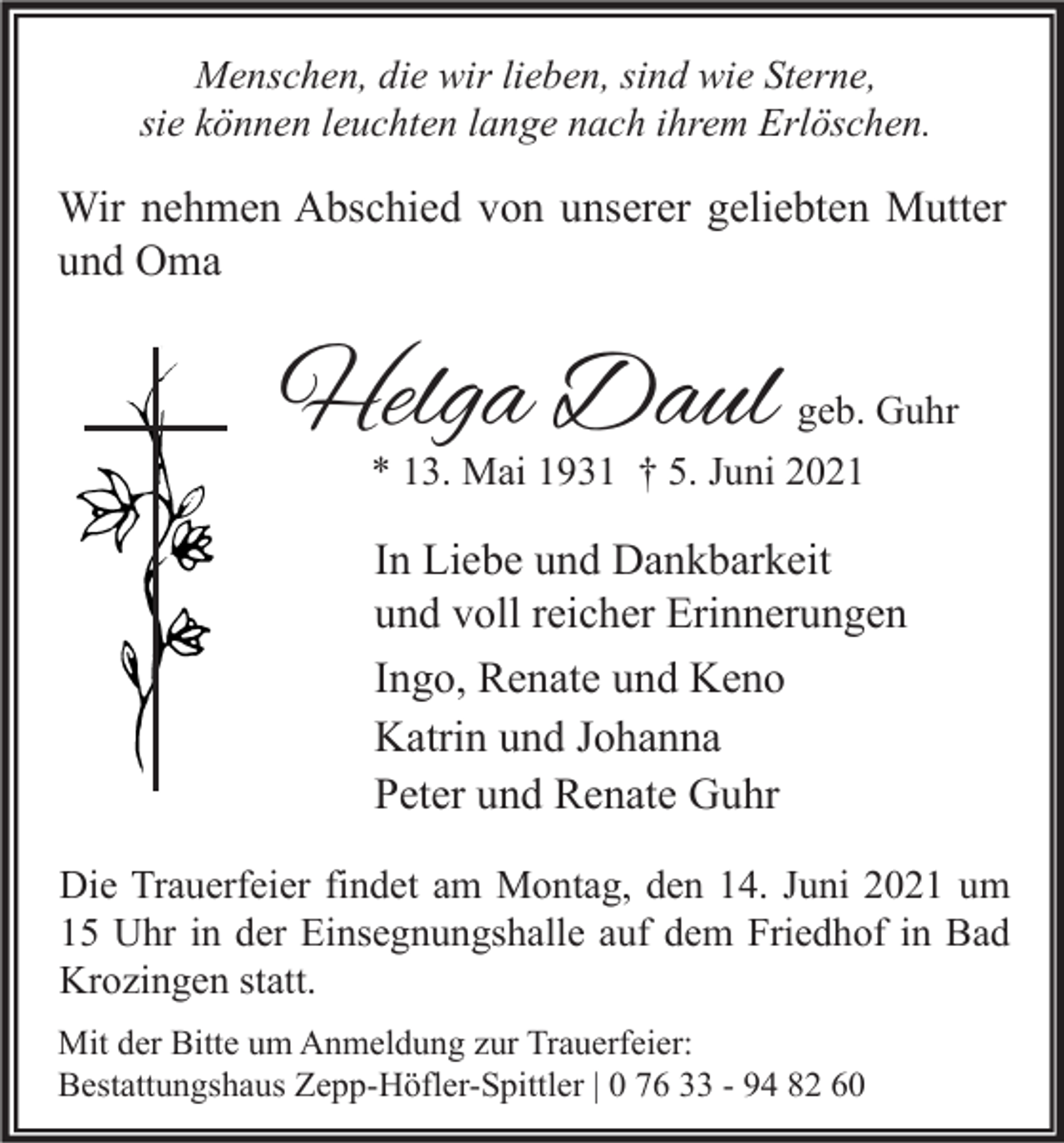 <p>Menschen, die wir lieben, sind wie Sterne,<br />sie können leuchten lange nach ihrem Erlöschen.</p><p>Wir nehmen Abschied von unserer geliebten Mutter<br />und Oma</p><p>Helga Daul</p><p>geb. Guhr</p><p>* 13. Mai 1931 † 5. Juni 2021</p><p>In Liebe und Dankbarkeit<br />und voll reicher Erinnerungen<br />Ingo, Renate und Keno<br />Katrin und Johanna<br />Peter und Renate Guhr<br />Die Trauerfeier findet am Montag, den 14. Juni 2021 um<br />15 Uhr in der Einsegnungshalle auf dem Friedhof in Bad<br />Krozingen statt.<br />Mit der Bitte um Anmeldung zur Trauerfeier:<br />Bestattungshaus Zepp-Höfler-Spittler | 0 76 33 - 94 82 60</p>