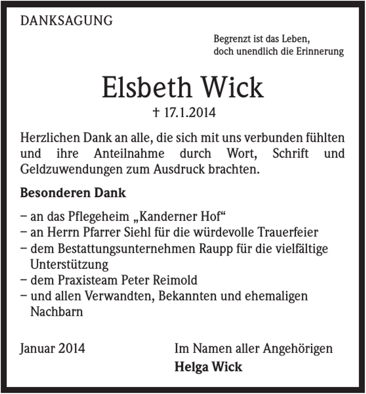 <p>DANKSAGUNG<br />Begrenzt ist das Leben,<br />doch unendlich die Erinnerung</p><p>Elsbeth Wick<br />† 17.1.2014<br />Herzlichen Dank an alle, die sich mit uns verbunden fühlten<br />und ihre Anteilnahme durch Wort, Schrift und<br />Geldzuwendungen zum Ausdruck brachten.<br />Besonderen Dank<br />– an das Pflegeheim „Kanderner Hof“<br />– an Herrn Pfarrer Siehl für die würdevolle Trauerfeier<br />– dem Bestattungsunternehmen Raupp für die vielfältige<br />Unterstützung<br />– dem Praxisteam Peter Reimold<br />– und allen Verwandten, Bekannten und ehemaligen<br />Nachbarn<br />Januar 2014</p><p>Im Namen aller Angehörigen<br />Helga Wick</p>