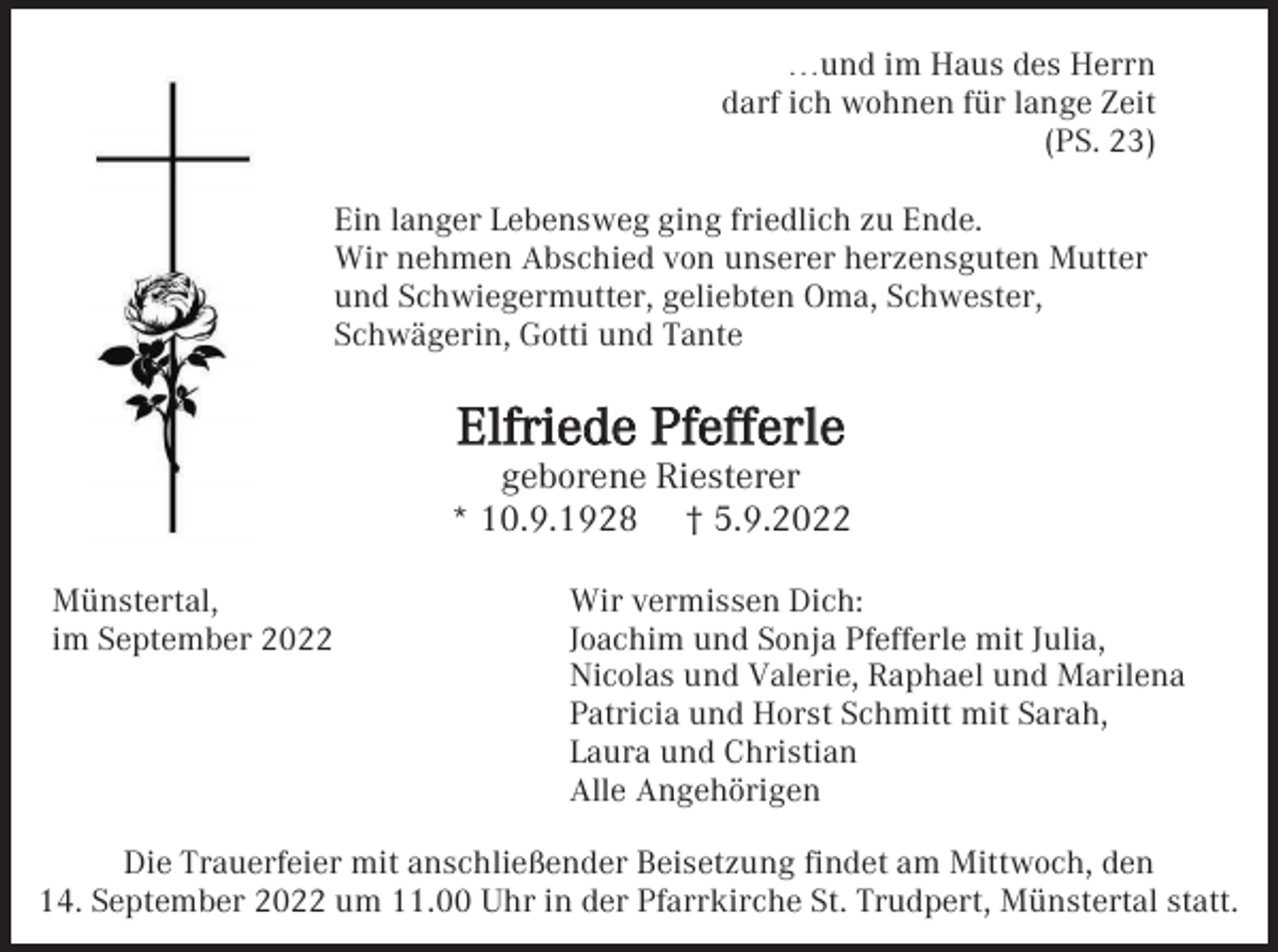 <p>…und im Haus des Herrn<br />darf ich wohnen für lange Zeit<br />(PS. 23)<br />Ein langer Lebensweg ging friedlich zu Ende.<br />Wir nehmen Abschied von unserer herzensguten Mutter<br />und Schwiegermutter, geliebten Oma, Schwester,<br />Schwägerin, Gotti und Tante</p><p>Elfriede Pfefferle<br />geborene Riesterer<br />* 10.9.1928 † 5.9.2022<br />Münstertal,<br />im September 2022</p><p>Wir vermissen Dich:<br />Joachim und Sonja Pfefferle mit Julia,<br />Nicolas und Valerie, Raphael und Marilena<br />Patricia und Horst Schmitt mit Sarah,<br />Laura und Christian<br />Alle Angehörigen</p><p>Die Trauerfeier mit anschließender Beisetzung findet am Mittwoch, den<br />14. September 2022 um 11.00 Uhr in der Pfarrkirche St. Trudpert, Münstertal statt.</p>