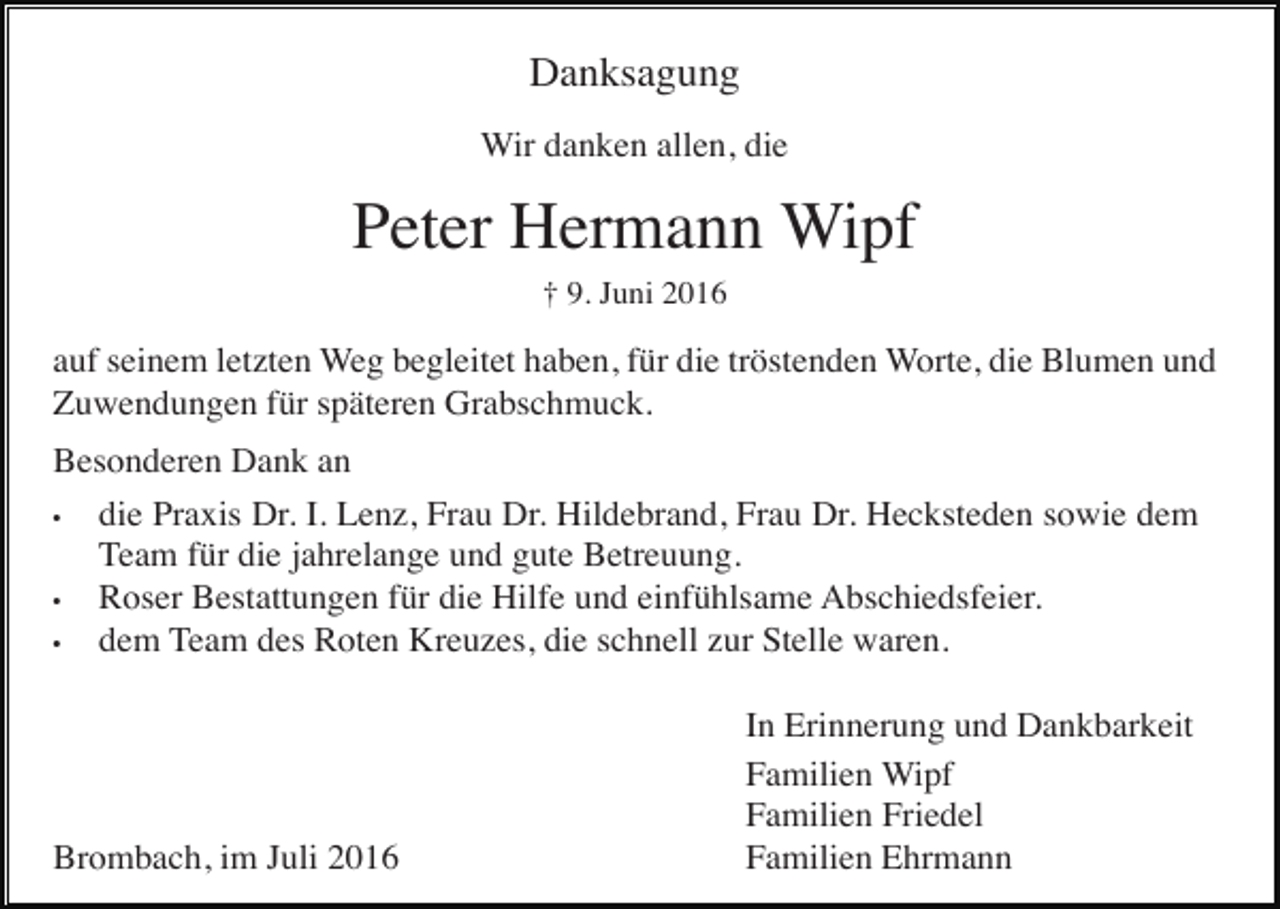 <p>Danksagung<br />Wir danken allen, die</p><p>Peter Hermann Wipf<br />† 9. Juni 2016</p><p>auf seinem letzten Weg begleitet haben, für die tröstenden Worte, die Blumen und<br />Zuwendungen für späteren Grabschmuck.<br />Besonderen Dank an<br />•<br />die Praxis Dr. I. Lenz, Frau Dr. Hildebrand, Frau Dr. Hecksteden sowie dem<br />Team für die jahrelange und gute Betreuung.<br />•<br />Roser Bestattungen für die Hilfe und einfühlsame Abschiedsfeier.<br />•<br />dem Team des Roten Kreuzes, die schnell zur Stelle waren.</p><p>Brombach, im Juli 2016</p><p>In Erinnerung und Dankbarkeit<br />Familien Wipf<br />Familien Friedel<br />Familien Ehrmann</p>