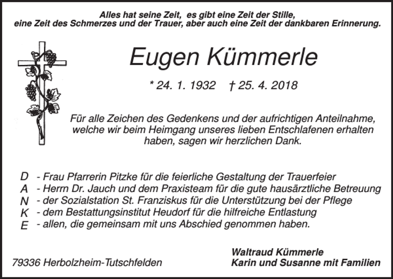 <p>Alles hat seine Zeit, es gibt eine Zeit der Stille,<br />eine Zeit des Schmerzes und der Trauer, aber auch eine Zeit der dankbaren Erinnerung.</p><p>Eugen Kümmerle<br />* 24. 1. 1932</p><p>† 25. 4. 2018</p><p>Für alle Zeichen des Gedenkens und der aufrichtigen Anteilnahme,<br />welche wir beim Heimgang unseres lieben Entschlafenen erhalten<br />haben, sagen wir herzlichen Dank.</p><p>D<br />A<br />N<br />K<br />E</p><p>- Frau Pfarrerin Pitzke für die feierliche Gestaltung der Trauerfeier<br />- Herrn Dr. Jauch und dem Praxisteam für die gute hausärztliche Betreuung<br />- der Sozialstation St. Franziskus für die Unterstützung bei der Pflege<br />- dem Bestattungsinstitut Heudorf für die hilfreiche Entlastung<br />- allen, die gemeinsam mit uns Abschied genommen haben.</p><p>79336 Herbolzheim-Tutschfelden</p><p>Waltraud Kümmerle<br />Karin und Susanne mit Familien</p>