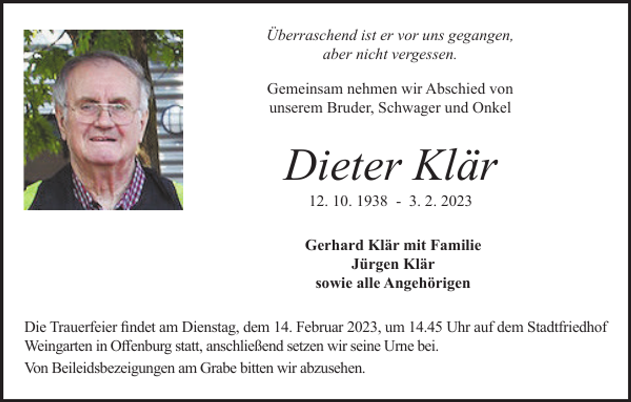<p>Überraschend ist er vor uns gegangen,<br />aber nicht vergessen.<br />Gemeinsam nehmen wir Abschied von<br />unserem Bruder, Schwager und Onkel</p><p>Dieter Klär<br />12. 10. 1938 - 3. 2. 2023<br />Gerhard Klär mit Familie<br />Jürgen Klär<br />sowie alle Angehörigen<br />Die Trauerfeier findet am Dienstag, dem 14. Februar 2023, um 14.45 Uhr auf dem Stadtfriedhof<br />Weingarten in Offenburg statt, anschließend setzen wir seine Urne bei.<br />Von Beileidsbezeigungen am Grabe bitten wir abzusehen.</p>